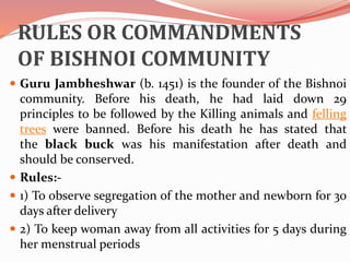 RULES OR COMMANDMENTS
OF BISHNOI COMMUNITY
 Guru Jambheshwar (b. 1451) is the founder of the Bishnoi
community. Before his death, he had laid down 29
principles to be followed by the Killing animals and felling
trees were banned. Before his death he has stated that
the black buck was his manifestation after death and
should be conserved.
 Rules:-
 1) To observe segregation of the mother and newborn for 30
days after delivery
 2) To keep woman away from all activities for 5 days during
her menstrual periods
 