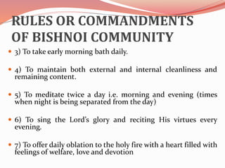 RULES OR COMMANDMENTS
OF BISHNOI COMMUNITY
 3) To take early morning bath daily.
 4) To maintain both external and internal cleanliness and
remaining content.
 5) To meditate twice a day i.e. morning and evening (times
when night is being separated from the day)
 6) To sing the Lord’s glory and reciting His virtues every
evening.
 7) To offer daily oblation to the holy fire with a heart filled with
feelings of welfare, love and devotion
 