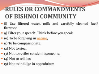 RULES OR COMMANDMENTS
OF BISHNOI COMMUNITY
 8) Use filtered water, milk and carefully cleaned fuel/
firewood.
 9) Filter your speech: Think before you speak.
 10) To be forgiving in nature.
 11) To be compassionate.
 12) Not to steal
 13) Not to revile/ condemn someone.
 14) Not to tell lies
 15) Not to indulge in opprobrium
 