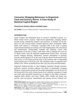 Consumer Shopping Behaviour in Organized
Food and Grocery Stores: A Case Study of
National Capital Region

Vinod Kumar Bishnoi, Bharti and Nidhi Gupta

KEY WORDS: Consumer Shopping Behaviour; Organized Retailing; Food and Grocery.



INTRODUCTION
Indian economy has transformed from an extensive controlled economy to a
liberal market driven economy. High- income opportunities, changing attitude
towards saving, international exposure and necessities of lifestyle are the key
drivers for fast evolving Indian consumer behaviour (KSA Technopark, 2006).
Indian retail industry is witnessing a paradigm shift as the sector is getting
organized and consumers are seeking a one-stop shopping place with convenience
and entertainment. Professionally managed and separately owned retail
organizations are the face of today’s retail sector. India is stepping into a new era
of ‘Retail Chains’ from the traditional neighbourhood ‘Kirana Store’. Economic
growth, changing lifestyles, urbanization, women’s participation in economic
activities and the spread of IT are the some of the key factors for the growth of the
retail sector. It is the fastest growing sector of the economy with a compounded
annual growth rate of 46.64 per cent. The estimated worth of organized retail
industry is Rs. 350 bn, accounting for less than 3 per cent of the total retail market.
Organized retailing provides an ideal shopping experience through consumer
preference analysis, excellent ambience and choice of merchandise. Changing
lifestyles, strong income growth and favourable demographics are the drivers for
the fast growth of this sector. Rising income level, education, acceptance of smart
and credit cards and global exposure have an impact on the Indian consumer’s
shopping habits (Baseer and Laxmi Prabha, 2007). Health and beauty care
services, food and grocery, entertainment and catering services, footwear and

Vinod Kumar Bishnoi, Associate Professor, Haryana School of Business, Guru Jambheshwar University of
Science and Technology, Hisar • Phone: 91 9416136505 • E-mail: bishnoivk29@gmail.com.
Bharti, Research Fellow, Haryana School of Business, Guru Jambheshwar University of Science and
Technology, Hisar • Phone: 91 9416056786 • E-mail: rawatbharti@gmail.com.
Nidhi Gupta, Student, MBA Final Year, Haryana School of Business, Guru Jambheshwar University of Science
and Technology, Hisar • Phone: 91 9255900777 • E-mail: n4nidhi@gmail.com.


                  3rd IIMA Conference on Marketing Paradigms for Emerging Economies                587
 