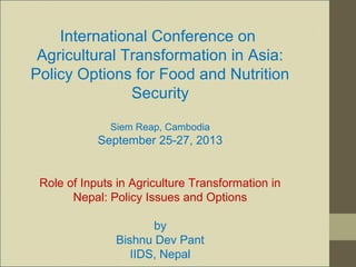 International Conference on
Agricultural Transformation in Asia:
Policy Options for Food and Nutrition
Security
Siem Reap, Cambodia
September 25-27, 2013
Role of Inputs in Agriculture Transformation in
Nepal: Policy Issues and Options
by
Bishnu Dev Pant
IIDS, Nepal
 