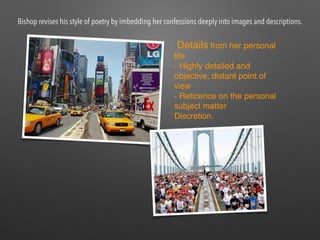 —Details from her personal
life
- Highly detailed and
objective, distant point of
view
- Reticence on the personal
subject matter
Discretion.
Bishop revises his style of poetry by imbedding her confessions deeply into images and descriptions.
 
