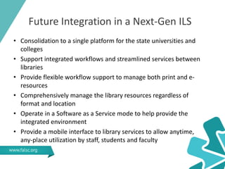 Future Integration in a Next-Gen ILS
• Consolidation to a single platform for the state universities and
colleges
• Support integrated workflows and streamlined services between
libraries
• Provide flexible workflow support to manage both print and e-
resources
• Comprehensively manage the library resources regardless of
format and location
• Operate in a Software as a Service mode to help provide the
integrated environment
• Provide a mobile interface to library services to allow anytime,
any-place utilization by staff, students and faculty
 