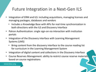 Future Integration in a Next-Gen ILS
• Integration of ERM and ILS: including acquisitions, managing licenses and
managing packages, databases and vendors
• Includes a Knowledge Base with APIs for real-time synchronization in
both directions with the ILS and Discovery Interface
• Patron Authentication: single sign-on via interaction with institution
portals
• Integration of the Discovery interface with Learning Management
Systems (LMS)
• Bring content from the discovery interface to the course reading list
for curriculum in the Learning Management System
• Integration of digital content and collections in the Discovery Interface
• Course Reserves Management: ability to restrict course reserve materials
based on course registrations
 