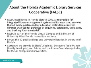 About the Florida Academic Library Services
Cooperative (FALSC)
• FALSC established in Florida statute 1006.73 to provide “an
integrated library management system and its associated services
that all public postsecondary education institution academic
libraries shall use for purposes of acquiring, cataloging, circulating,
and tracking library material.”
• FALSC is part of the Florida Virtual Campus and a division of
University West Florida Innovation Institute.
• Serves the 40 public college and university libraries in the state of
Florida.
• Currently, we provide Ex Libris’ Aleph ILS, Discovery Tools Mango
(locally developed) and Primo, and the Primo Central mega-index
for the 40 colleges and universities.
 