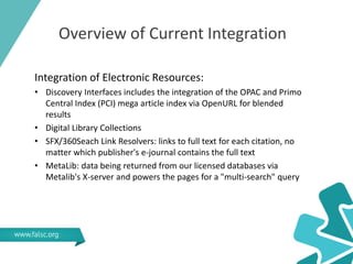 Overview of Current Integration
Integration of Electronic Resources:
• Discovery Interfaces includes the integration of the OPAC and Primo
Central Index (PCI) mega article index via OpenURL for blended
results
• Digital Library Collections
• SFX/360Seach Link Resolvers: links to full text for each citation, no
matter which publisher's e-journal contains the full text
• MetaLib: data being returned from our licensed databases via
Metalib's X-server and powers the pages for a "multi-search" query
 