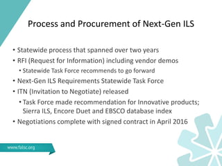 Process and Procurement of Next-Gen ILS
• Statewide process that spanned over two years
• RFI (Request for Information) including vendor demos
• Statewide Task Force recommends to go forward
• Next-Gen ILS Requirements Statewide Task Force
• ITN (Invitation to Negotiate) released
• Task Force made recommendation for Innovative products;
Sierra ILS, Encore Duet and EBSCO database index
• Negotiations complete with signed contract in April 2016
 