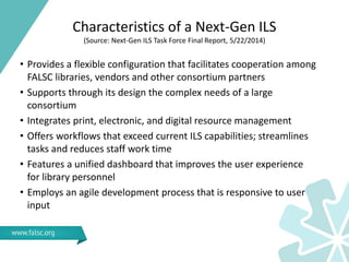Characteristics of a Next-Gen ILS
(Source: Next-Gen ILS Task Force Final Report, 5/22/2014)
• Provides a flexible configuration that facilitates cooperation among
FALSC libraries, vendors and other consortium partners
• Supports through its design the complex needs of a large
consortium
• Integrates print, electronic, and digital resource management
• Offers workflows that exceed current ILS capabilities; streamlines
tasks and reduces staff work time
• Features a unified dashboard that improves the user experience
for library personnel
• Employs an agile development process that is responsive to user
input
 