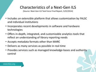 Characteristics of a Next-Gen ILS
(Source: Next-Gen ILS Task Force Final Report, 5/22/2014)
• Includes an extensible platform that allows customization by FALSC
and individual institutions
• Incorporates recent developments in software and hardware
technologies
• Offers in-depth, integrated, and customizable analytics tools that
reflect an understanding of library reporting needs
• Accepts metadata formats other than MARC
• Delivers as many services as possible in real-time
• Provides services such as managed knowledge-bases and authority
control
 