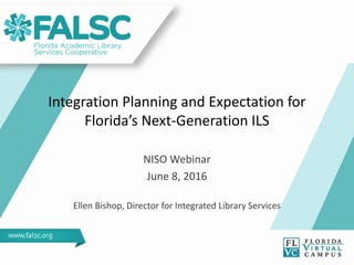 Integration Planning and Expectation for
Florida’s Next-Generation ILS
NISO Webinar
June 8, 2016
Ellen Bishop, Director for Integrated Library Services
 