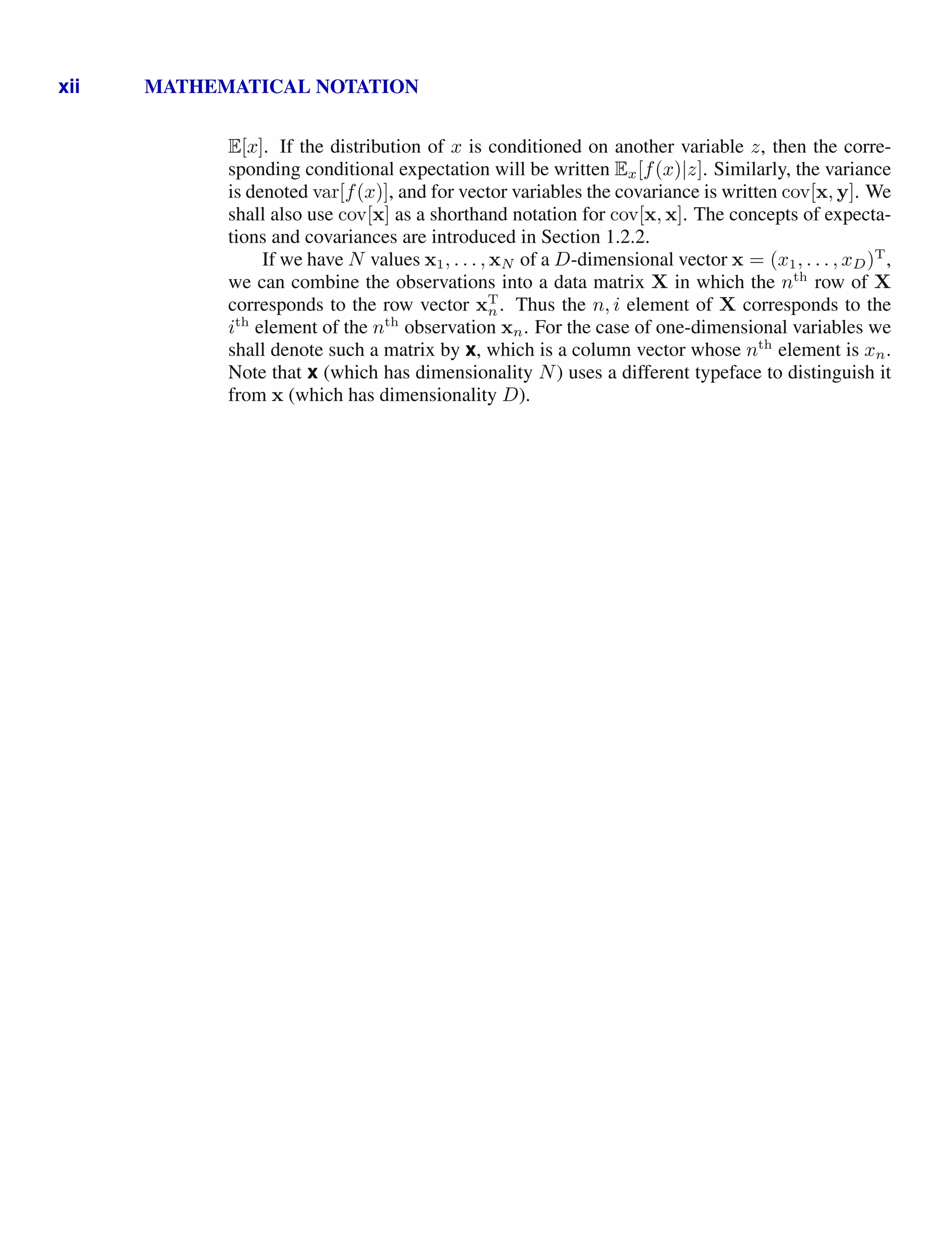 xii MATHEMATICAL NOTATION
E[x]. If the distribution of x is conditioned on another variable z, then the corre-
sponding conditional expectation will be written Ex[f(x)|z]. Similarly, the variance
is denoted var[f(x)], and for vector variables the covariance is written cov[x, y]. We
shall also use cov[x] as a shorthand notation for cov[x, x]. The concepts of expecta-
tions and covariances are introduced in Section 1.2.2.
If we have N values x1, . . . , xN of a D-dimensional vector x = (x1, . . . , xD)T
,
we can combine the observations into a data matrix X in which the nth
row of X
corresponds to the row vector xT
n. Thus the n, i element of X corresponds to the
ith
element of the nth
observation xn. For the case of one-dimensional variables we
shall denote such a matrix by x, which is a column vector whose nth
element is xn.
Note that x (which has dimensionality N) uses a different typeface to distinguish it
from x (which has dimensionality D).
 
