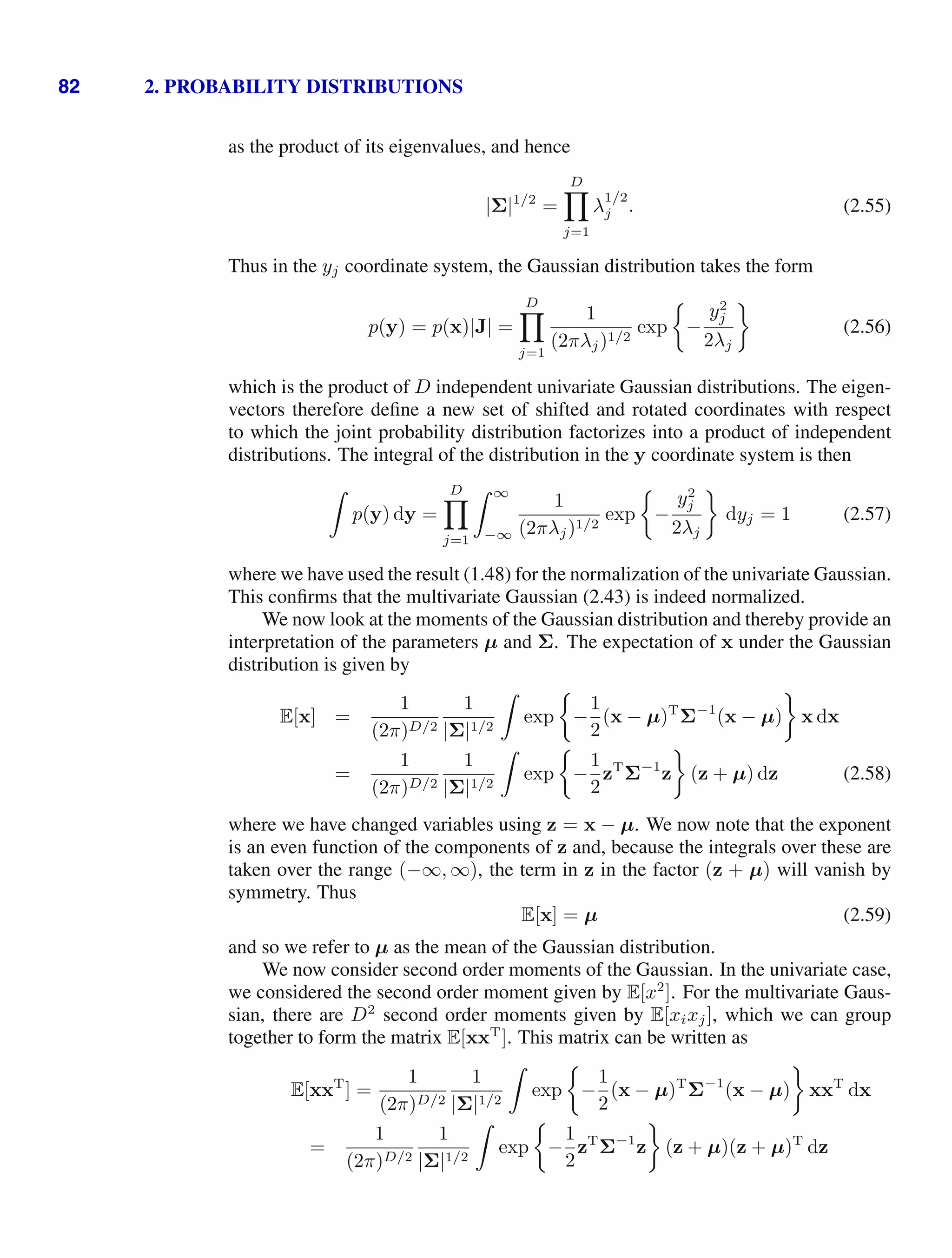 82 2. PROBABILITY DISTRIBUTIONS
as the product of its eigenvalues, and hence
|Σ|1/2
=
D

j=1
λ
1/2
j . (2.55)
Thus in the yj coordinate system, the Gaussian distribution takes the form
p(y) = p(x)|J| =
D

j=1
1
(2πλj)1/2
exp −
y2
j
2λj
(2.56)
which is the product of D independent univariate Gaussian distributions. The eigen-
vectors therefore deﬁne a new set of shifted and rotated coordinates with respect
to which the joint probability distribution factorizes into a product of independent
distributions. The integral of the distribution in the y coordinate system is then

p(y) dy =
D

j=1
 ∞
−∞
1
(2πλj)1/2
exp −
y2
j
2λj
dyj = 1 (2.57)
where we have used the result (1.48) for the normalization of the univariate Gaussian.
This conﬁrms that the multivariate Gaussian (2.43) is indeed normalized.
We now look at the moments of the Gaussian distribution and thereby provide an
interpretation of the parameters µ and Σ. The expectation of x under the Gaussian
distribution is given by
E[x] =
1
(2π)D/2
1
|Σ|1/2

exp −
1
2
(x − µ)T
Σ−1
(x − µ) x dx
=
1
(2π)D/2
1
|Σ|1/2

exp −
1
2
zT
Σ−1
z (z + µ) dz (2.58)
where we have changed variables using z = x − µ. We now note that the exponent
is an even function of the components of z and, because the integrals over these are
taken over the range (−∞, ∞), the term in z in the factor (z + µ) will vanish by
symmetry. Thus
E[x] = µ (2.59)
and so we refer to µ as the mean of the Gaussian distribution.
We now consider second order moments of the Gaussian. In the univariate case,
we considered the second order moment given by E[x2
]. For the multivariate Gaus-
sian, there are D2
second order moments given by E[xixj], which we can group
together to form the matrix E[xxT
]. This matrix can be written as
E[xxT
] =
1
(2π)D/2
1
|Σ|1/2

exp −
1
2
(x − µ)T
Σ−1
(x − µ) xxT
dx
=
1
(2π)D/2
1
|Σ|1/2

exp −
1
2
zT
Σ−1
z (z + µ)(z + µ)T
dz
 
