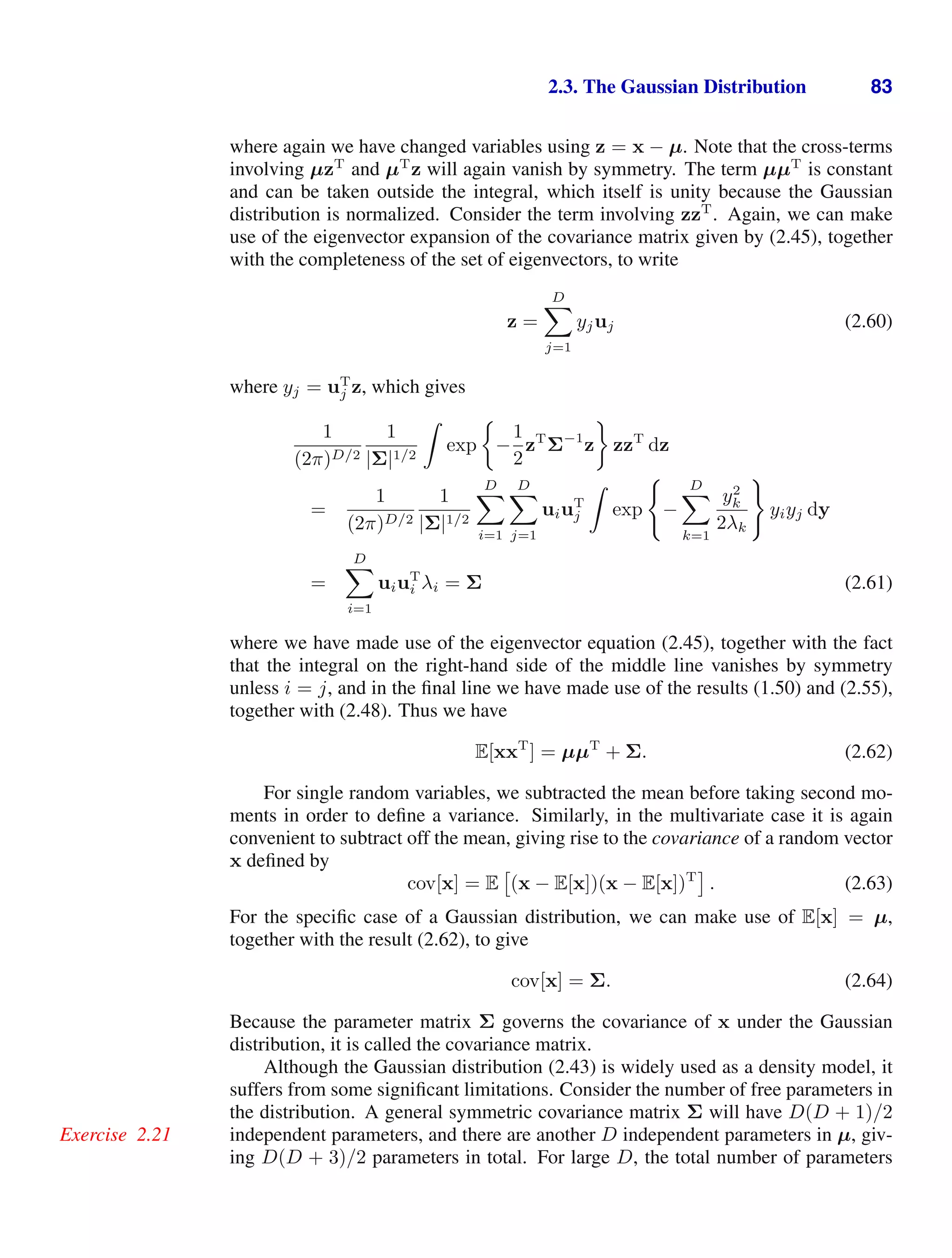 2.3. The Gaussian Distribution 83
where again we have changed variables using z = x − µ. Note that the cross-terms
involving µzT
and µT
z will again vanish by symmetry. The term µµT
is constant
and can be taken outside the integral, which itself is unity because the Gaussian
distribution is normalized. Consider the term involving zzT
. Again, we can make
use of the eigenvector expansion of the covariance matrix given by (2.45), together
with the completeness of the set of eigenvectors, to write
z =
D

j=1
yjuj (2.60)
where yj = uT
j z, which gives
1
(2π)D/2
1
|Σ|1/2

exp −
1
2
zT
Σ−1
z zzT
dz
=
1
(2π)D/2
1
|Σ|1/2
D

i=1
D

j=1
uiuT
j

exp

−
D

k=1
y2
k
2λk

yiyj dy
=
D

i=1
uiuT
i λi = Σ (2.61)
where we have made use of the eigenvector equation (2.45), together with the fact
that the integral on the right-hand side of the middle line vanishes by symmetry
unless i = j, and in the ﬁnal line we have made use of the results (1.50) and (2.55),
together with (2.48). Thus we have
E[xxT
] = µµT
+ Σ. (2.62)
For single random variables, we subtracted the mean before taking second mo-
ments in order to deﬁne a variance. Similarly, in the multivariate case it is again
convenient to subtract off the mean, giving rise to the covariance of a random vector
x deﬁned by
cov[x] = E

(x − E[x])(x − E[x])T
. (2.63)
For the speciﬁc case of a Gaussian distribution, we can make use of E[x] = µ,
together with the result (2.62), to give
cov[x] = Σ. (2.64)
Because the parameter matrix Σ governs the covariance of x under the Gaussian
distribution, it is called the covariance matrix.
Although the Gaussian distribution (2.43) is widely used as a density model, it
suffers from some signiﬁcant limitations. Consider the number of free parameters in
the distribution. A general symmetric covariance matrix Σ will have D(D + 1)/2
independent parameters, and there are another D independent parameters in µ, giv-
Exercise 2.21
ing D(D + 3)/2 parameters in total. For large D, the total number of parameters
 