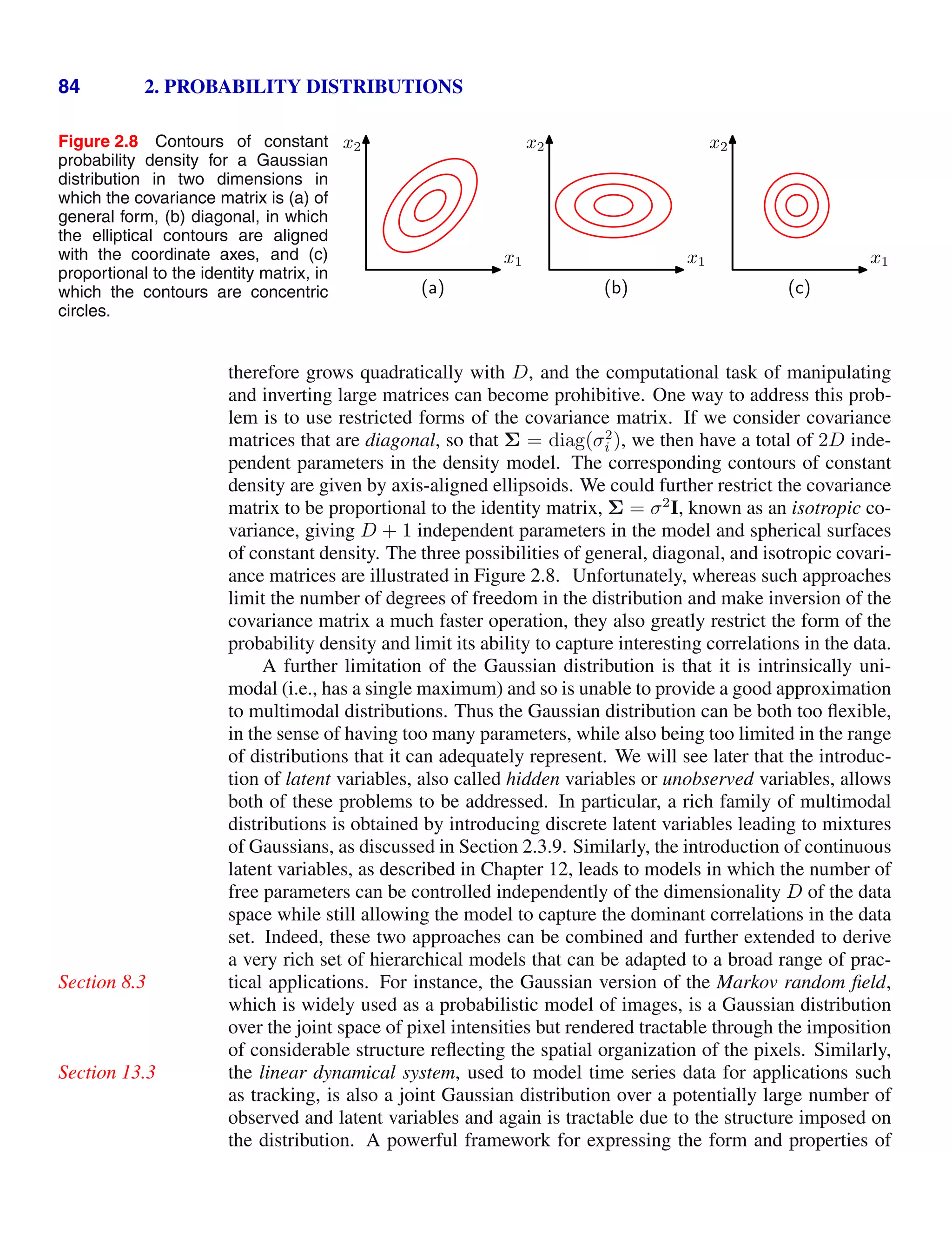 84 2. PROBABILITY DISTRIBUTIONS
Figure 2.8 Contours of constant
probability density for a Gaussian
distribution in two dimensions in
which the covariance matrix is (a) of
general form, (b) diagonal, in which
the elliptical contours are aligned
with the coordinate axes, and (c)
proportional to the identity matrix, in
which the contours are concentric
circles.
x1
x2
(a)
x1
x2
(b)
x1
x2
(c)
therefore grows quadratically with D, and the computational task of manipulating
and inverting large matrices can become prohibitive. One way to address this prob-
lem is to use restricted forms of the covariance matrix. If we consider covariance
matrices that are diagonal, so that Σ = diag(σ2
i ), we then have a total of 2D inde-
pendent parameters in the density model. The corresponding contours of constant
density are given by axis-aligned ellipsoids. We could further restrict the covariance
matrix to be proportional to the identity matrix, Σ = σ2
I, known as an isotropic co-
variance, giving D + 1 independent parameters in the model and spherical surfaces
of constant density. The three possibilities of general, diagonal, and isotropic covari-
ance matrices are illustrated in Figure 2.8. Unfortunately, whereas such approaches
limit the number of degrees of freedom in the distribution and make inversion of the
covariance matrix a much faster operation, they also greatly restrict the form of the
probability density and limit its ability to capture interesting correlations in the data.
A further limitation of the Gaussian distribution is that it is intrinsically uni-
modal (i.e., has a single maximum) and so is unable to provide a good approximation
to multimodal distributions. Thus the Gaussian distribution can be both too ﬂexible,
in the sense of having too many parameters, while also being too limited in the range
of distributions that it can adequately represent. We will see later that the introduc-
tion of latent variables, also called hidden variables or unobserved variables, allows
both of these problems to be addressed. In particular, a rich family of multimodal
distributions is obtained by introducing discrete latent variables leading to mixtures
of Gaussians, as discussed in Section 2.3.9. Similarly, the introduction of continuous
latent variables, as described in Chapter 12, leads to models in which the number of
free parameters can be controlled independently of the dimensionality D of the data
space while still allowing the model to capture the dominant correlations in the data
set. Indeed, these two approaches can be combined and further extended to derive
a very rich set of hierarchical models that can be adapted to a broad range of prac-
tical applications. For instance, the Gaussian version of the Markov random ﬁeld,
Section 8.3
which is widely used as a probabilistic model of images, is a Gaussian distribution
over the joint space of pixel intensities but rendered tractable through the imposition
of considerable structure reﬂecting the spatial organization of the pixels. Similarly,
the linear dynamical system, used to model time series data for applications such
Section 13.3
as tracking, is also a joint Gaussian distribution over a potentially large number of
observed and latent variables and again is tractable due to the structure imposed on
the distribution. A powerful framework for expressing the form and properties of
 