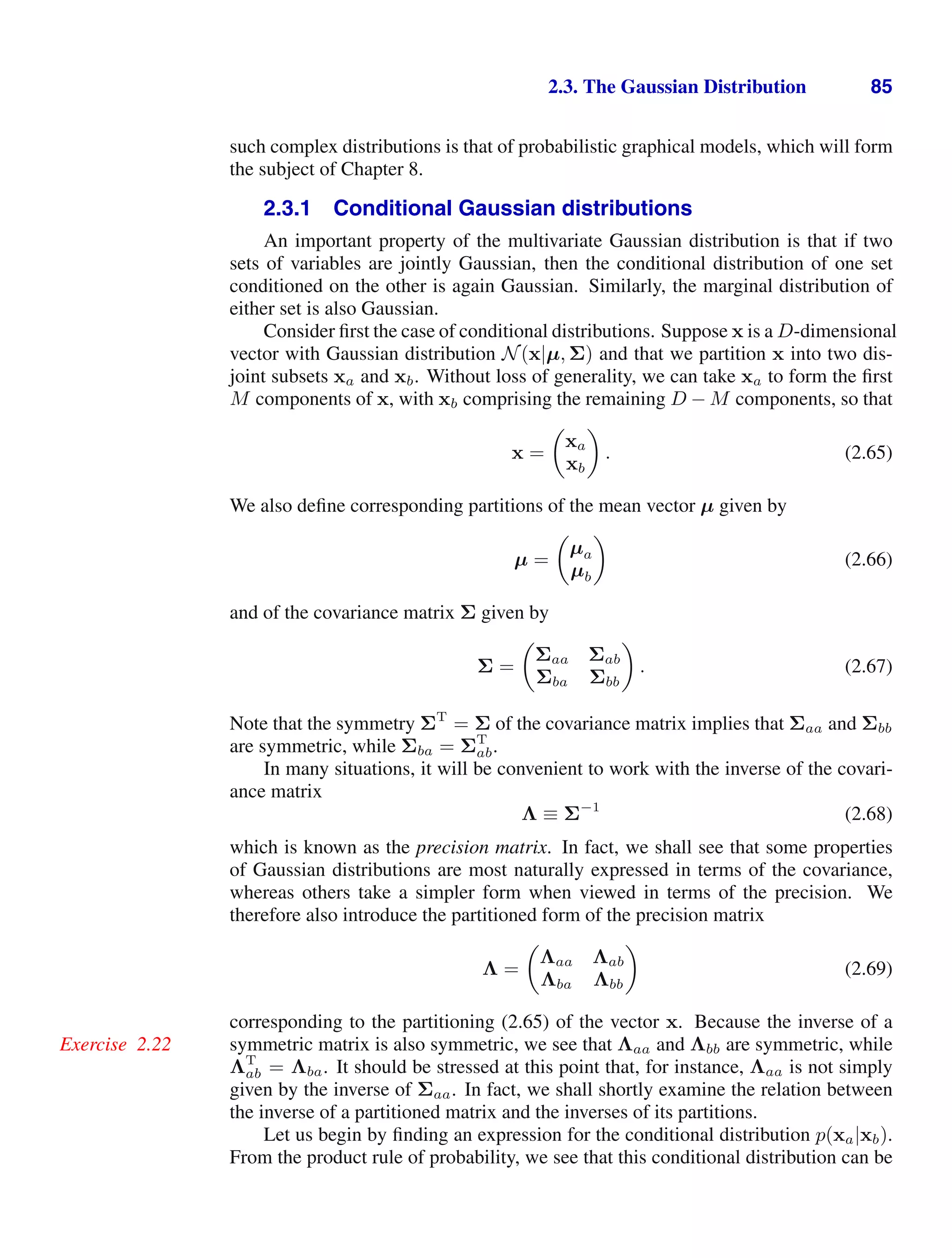 2.3. The Gaussian Distribution 85
such complex distributions is that of probabilistic graphical models, which will form
the subject of Chapter 8.
2.3.1 Conditional Gaussian distributions
An important property of the multivariate Gaussian distribution is that if two
sets of variables are jointly Gaussian, then the conditional distribution of one set
conditioned on the other is again Gaussian. Similarly, the marginal distribution of
either set is also Gaussian.
Consider ﬁrst the case of conditional distributions. Suppose x is a D-dimensional
vector with Gaussian distribution N(x|µ, Σ) and that we partition x into two dis-
joint subsets xa and xb. Without loss of generality, we can take xa to form the ﬁrst
M components of x, with xb comprising the remaining D − M components, so that
x =

xa
xb

. (2.65)
We also deﬁne corresponding partitions of the mean vector µ given by
µ =

µa
µb

(2.66)
and of the covariance matrix Σ given by
Σ =

Σaa Σab
Σba Σbb

. (2.67)
Note that the symmetry ΣT
= Σ of the covariance matrix implies that Σaa and Σbb
are symmetric, while Σba = ΣT
ab.
In many situations, it will be convenient to work with the inverse of the covari-
ance matrix
Λ ≡ Σ−1
(2.68)
which is known as the precision matrix. In fact, we shall see that some properties
of Gaussian distributions are most naturally expressed in terms of the covariance,
whereas others take a simpler form when viewed in terms of the precision. We
therefore also introduce the partitioned form of the precision matrix
Λ =

Λaa Λab
Λba Λbb

(2.69)
corresponding to the partitioning (2.65) of the vector x. Because the inverse of a
symmetric matrix is also symmetric, we see that Λaa and Λbb are symmetric, while
Exercise 2.22
ΛT
ab = Λba. It should be stressed at this point that, for instance, Λaa is not simply
given by the inverse of Σaa. In fact, we shall shortly examine the relation between
the inverse of a partitioned matrix and the inverses of its partitions.
Let us begin by ﬁnding an expression for the conditional distribution p(xa|xb).
From the product rule of probability, we see that this conditional distribution can be
 
