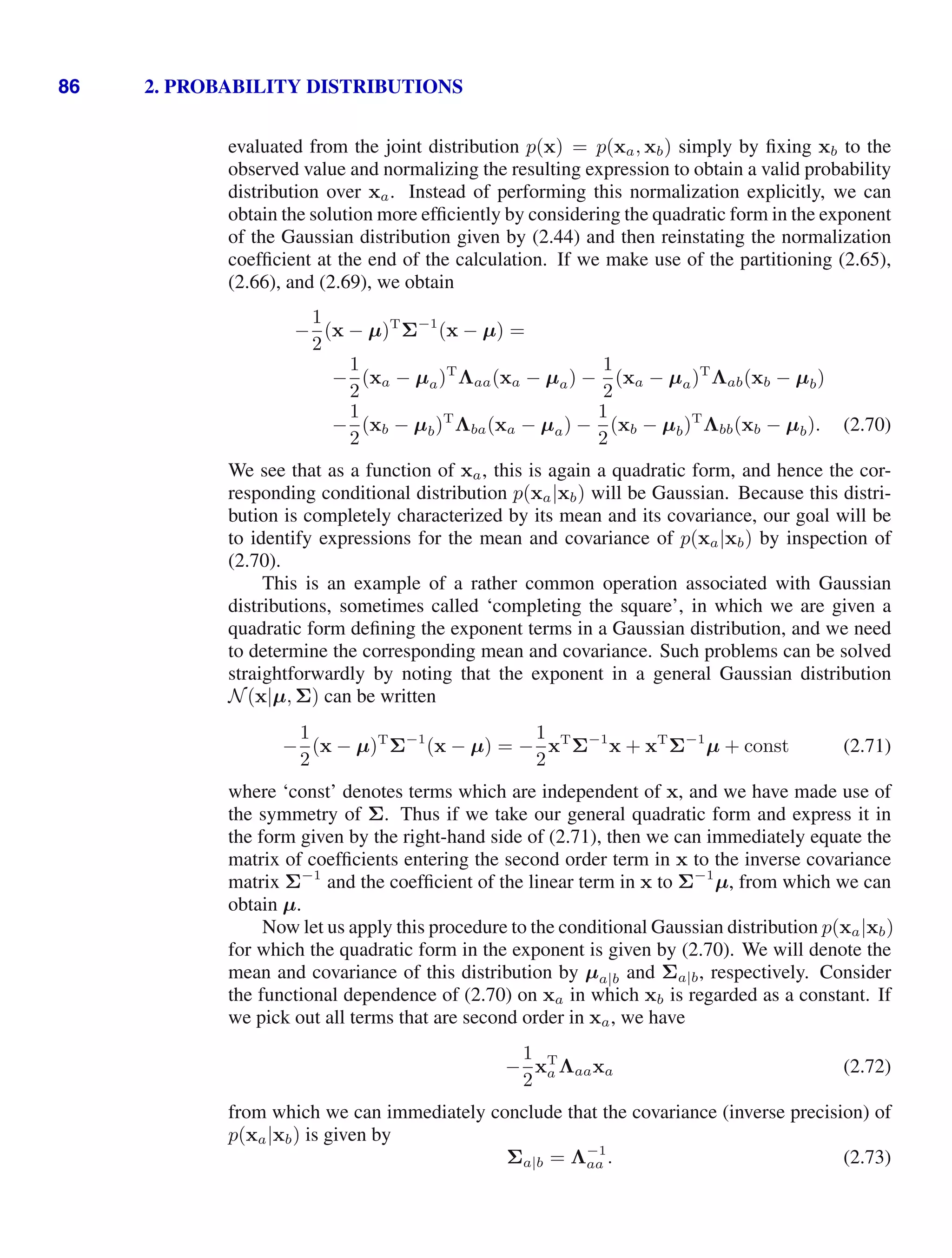 86 2. PROBABILITY DISTRIBUTIONS
evaluated from the joint distribution p(x) = p(xa, xb) simply by ﬁxing xb to the
observed value and normalizing the resulting expression to obtain a valid probability
distribution over xa. Instead of performing this normalization explicitly, we can
obtain the solution more efﬁciently by considering the quadratic form in the exponent
of the Gaussian distribution given by (2.44) and then reinstating the normalization
coefﬁcient at the end of the calculation. If we make use of the partitioning (2.65),
(2.66), and (2.69), we obtain
−
1
2
(x − µ)T
Σ−1
(x − µ) =
−
1
2
(xa − µa)T
Λaa(xa − µa) −
1
2
(xa − µa)T
Λab(xb − µb)
−
1
2
(xb − µb)T
Λba(xa − µa) −
1
2
(xb − µb)T
Λbb(xb − µb). (2.70)
We see that as a function of xa, this is again a quadratic form, and hence the cor-
responding conditional distribution p(xa|xb) will be Gaussian. Because this distri-
bution is completely characterized by its mean and its covariance, our goal will be
to identify expressions for the mean and covariance of p(xa|xb) by inspection of
(2.70).
This is an example of a rather common operation associated with Gaussian
distributions, sometimes called ‘completing the square’, in which we are given a
quadratic form deﬁning the exponent terms in a Gaussian distribution, and we need
to determine the corresponding mean and covariance. Such problems can be solved
straightforwardly by noting that the exponent in a general Gaussian distribution
N(x|µ, Σ) can be written
−
1
2
(x − µ)T
Σ−1
(x − µ) = −
1
2
xT
Σ−1
x + xT
Σ−1
µ + const (2.71)
where ‘const’ denotes terms which are independent of x, and we have made use of
the symmetry of Σ. Thus if we take our general quadratic form and express it in
the form given by the right-hand side of (2.71), then we can immediately equate the
matrix of coefﬁcients entering the second order term in x to the inverse covariance
matrix Σ−1
and the coefﬁcient of the linear term in x to Σ−1
µ, from which we can
obtain µ.
Now let us apply this procedure to the conditional Gaussian distribution p(xa|xb)
for which the quadratic form in the exponent is given by (2.70). We will denote the
mean and covariance of this distribution by µa|b and Σa|b, respectively. Consider
the functional dependence of (2.70) on xa in which xb is regarded as a constant. If
we pick out all terms that are second order in xa, we have
−
1
2
xT
a Λaaxa (2.72)
from which we can immediately conclude that the covariance (inverse precision) of
p(xa|xb) is given by
Σa|b = Λ−1
aa . (2.73)
 