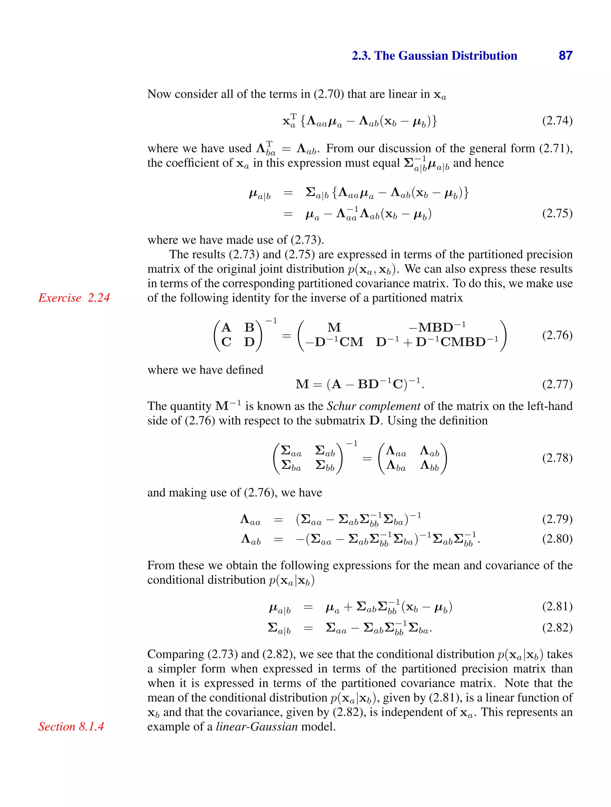 2.3. The Gaussian Distribution 87
Now consider all of the terms in (2.70) that are linear in xa
xT
a {Λaaµa − Λab(xb − µb)} (2.74)
where we have used ΛT
ba = Λab. From our discussion of the general form (2.71),
the coefﬁcient of xa in this expression must equal Σ−1
a|bµa|b and hence
µa|b = Σa|b {Λaaµa − Λab(xb − µb)}
= µa − Λ−1
aa Λab(xb − µb) (2.75)
where we have made use of (2.73).
The results (2.73) and (2.75) are expressed in terms of the partitioned precision
matrix of the original joint distribution p(xa, xb). We can also express these results
in terms of the corresponding partitioned covariance matrix. To do this, we make use
of the following identity for the inverse of a partitioned matrix
Exercise 2.24

A B
C D
−1
=

M −MBD−1
−D−1
CM D−1
+ D−1
CMBD−1

(2.76)
where we have deﬁned
M = (A − BD−1
C)−1
. (2.77)
The quantity M−1
is known as the Schur complement of the matrix on the left-hand
side of (2.76) with respect to the submatrix D. Using the deﬁnition

Σaa Σab
Σba Σbb
−1
=

Λaa Λab
Λba Λbb

(2.78)
and making use of (2.76), we have
Λaa = (Σaa − ΣabΣ−1
bb Σba)−1
(2.79)
Λab = −(Σaa − ΣabΣ−1
bb Σba)−1
ΣabΣ−1
bb . (2.80)
From these we obtain the following expressions for the mean and covariance of the
conditional distribution p(xa|xb)
µa|b = µa + ΣabΣ−1
bb (xb − µb) (2.81)
Σa|b = Σaa − ΣabΣ−1
bb Σba. (2.82)
Comparing (2.73) and (2.82), we see that the conditional distribution p(xa|xb) takes
a simpler form when expressed in terms of the partitioned precision matrix than
when it is expressed in terms of the partitioned covariance matrix. Note that the
mean of the conditional distribution p(xa|xb), given by (2.81), is a linear function of
xb and that the covariance, given by (2.82), is independent of xa. This represents an
example of a linear-Gaussian model.
Section 8.1.4
 