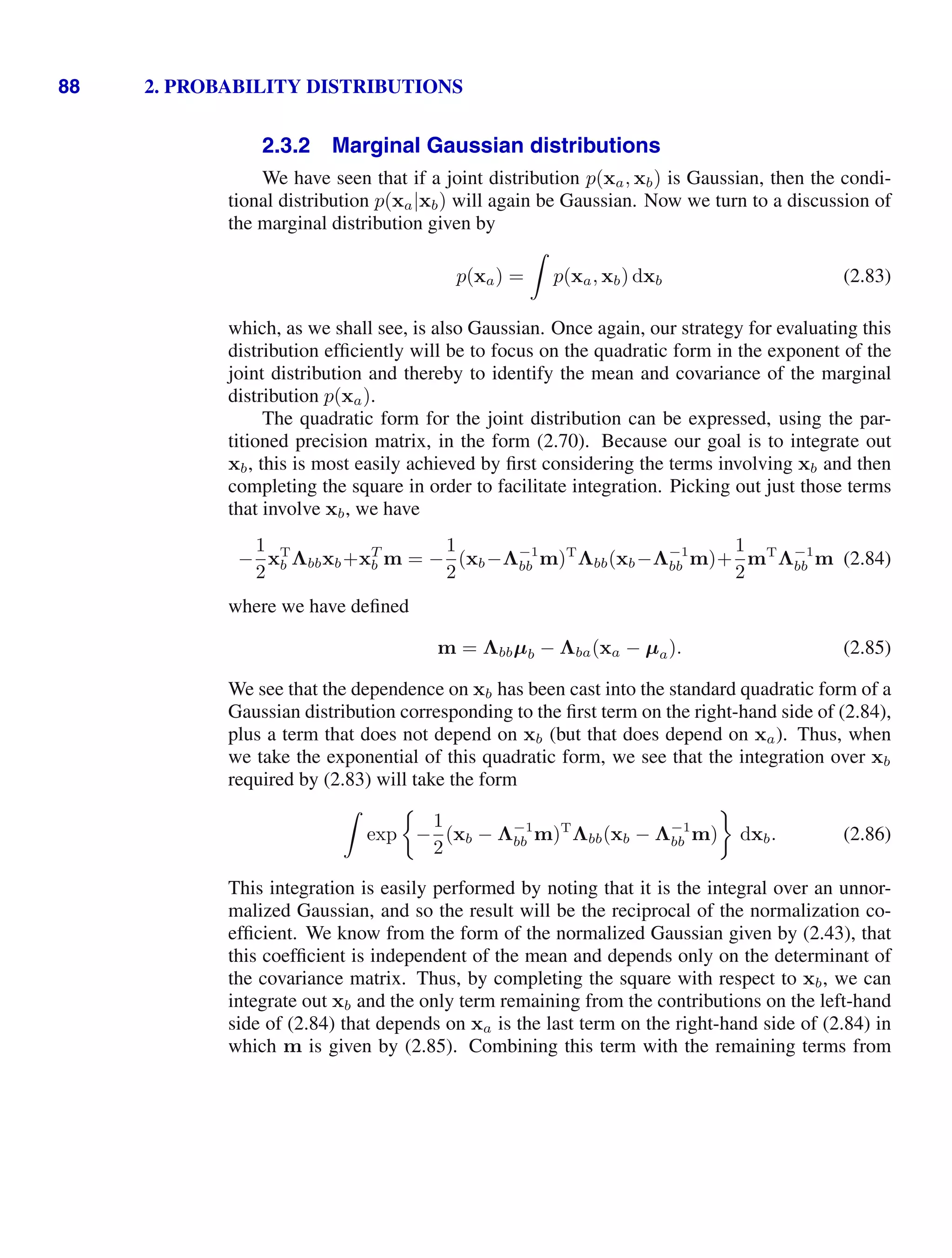 88 2. PROBABILITY DISTRIBUTIONS
2.3.2 Marginal Gaussian distributions
We have seen that if a joint distribution p(xa, xb) is Gaussian, then the condi-
tional distribution p(xa|xb) will again be Gaussian. Now we turn to a discussion of
the marginal distribution given by
p(xa) =

p(xa, xb) dxb (2.83)
which, as we shall see, is also Gaussian. Once again, our strategy for evaluating this
distribution efﬁciently will be to focus on the quadratic form in the exponent of the
joint distribution and thereby to identify the mean and covariance of the marginal
distribution p(xa).
The quadratic form for the joint distribution can be expressed, using the par-
titioned precision matrix, in the form (2.70). Because our goal is to integrate out
xb, this is most easily achieved by ﬁrst considering the terms involving xb and then
completing the square in order to facilitate integration. Picking out just those terms
that involve xb, we have
−
1
2
xT
b Λbbxb+xT
b m = −
1
2
(xb−Λ−1
bb m)T
Λbb(xb−Λ−1
bb m)+
1
2
mT
Λ−1
bb m (2.84)
where we have deﬁned
m = Λbbµb − Λba(xa − µa). (2.85)
We see that the dependence on xb has been cast into the standard quadratic form of a
Gaussian distribution corresponding to the ﬁrst term on the right-hand side of (2.84),
plus a term that does not depend on xb (but that does depend on xa). Thus, when
we take the exponential of this quadratic form, we see that the integration over xb
required by (2.83) will take the form

exp −
1
2
(xb − Λ−1
bb m)T
Λbb(xb − Λ−1
bb m) dxb. (2.86)
This integration is easily performed by noting that it is the integral over an unnor-
malized Gaussian, and so the result will be the reciprocal of the normalization co-
efﬁcient. We know from the form of the normalized Gaussian given by (2.43), that
this coefﬁcient is independent of the mean and depends only on the determinant of
the covariance matrix. Thus, by completing the square with respect to xb, we can
integrate out xb and the only term remaining from the contributions on the left-hand
side of (2.84) that depends on xa is the last term on the right-hand side of (2.84) in
which m is given by (2.85). Combining this term with the remaining terms from
 