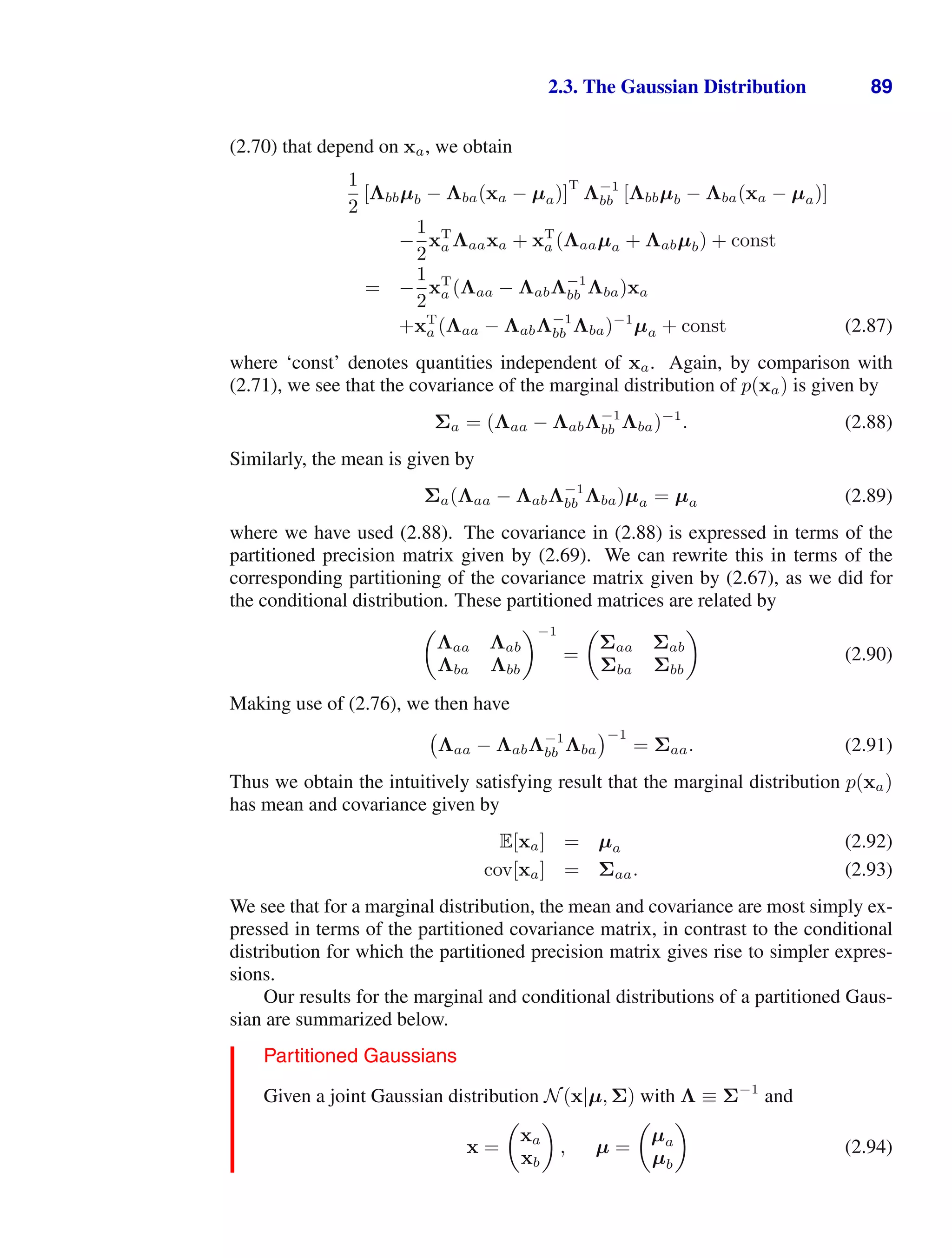 2.3. The Gaussian Distribution 89
(2.70) that depend on xa, we obtain
1
2
[Λbbµb − Λba(xa − µa)]
T
Λ−1
bb [Λbbµb − Λba(xa − µa)]
−
1
2
xT
a Λaaxa + xT
a (Λaaµa + Λabµb) + const
= −
1
2
xT
a (Λaa − ΛabΛ−1
bb Λba)xa
+xT
a (Λaa − ΛabΛ−1
bb Λba)−1
µa + const (2.87)
where ‘const’ denotes quantities independent of xa. Again, by comparison with
(2.71), we see that the covariance of the marginal distribution of p(xa) is given by
Σa = (Λaa − ΛabΛ−1
bb Λba)−1
. (2.88)
Similarly, the mean is given by
Σa(Λaa − ΛabΛ−1
bb Λba)µa = µa (2.89)
where we have used (2.88). The covariance in (2.88) is expressed in terms of the
partitioned precision matrix given by (2.69). We can rewrite this in terms of the
corresponding partitioning of the covariance matrix given by (2.67), as we did for
the conditional distribution. These partitioned matrices are related by

Λaa Λab
Λba Λbb
−1
=

Σaa Σab
Σba Σbb

(2.90)
Making use of (2.76), we then have
Λaa − ΛabΛ−1
bb Λba
−1
= Σaa. (2.91)
Thus we obtain the intuitively satisfying result that the marginal distribution p(xa)
has mean and covariance given by
E[xa] = µa (2.92)
cov[xa] = Σaa. (2.93)
We see that for a marginal distribution, the mean and covariance are most simply ex-
pressed in terms of the partitioned covariance matrix, in contrast to the conditional
distribution for which the partitioned precision matrix gives rise to simpler expres-
sions.
Our results for the marginal and conditional distributions of a partitioned Gaus-
sian are summarized below.
Partitioned Gaussians
Given a joint Gaussian distribution N(x|µ, Σ) with Λ ≡ Σ−1
and
x =

xa
xb

, µ =

µa
µb

(2.94)
 