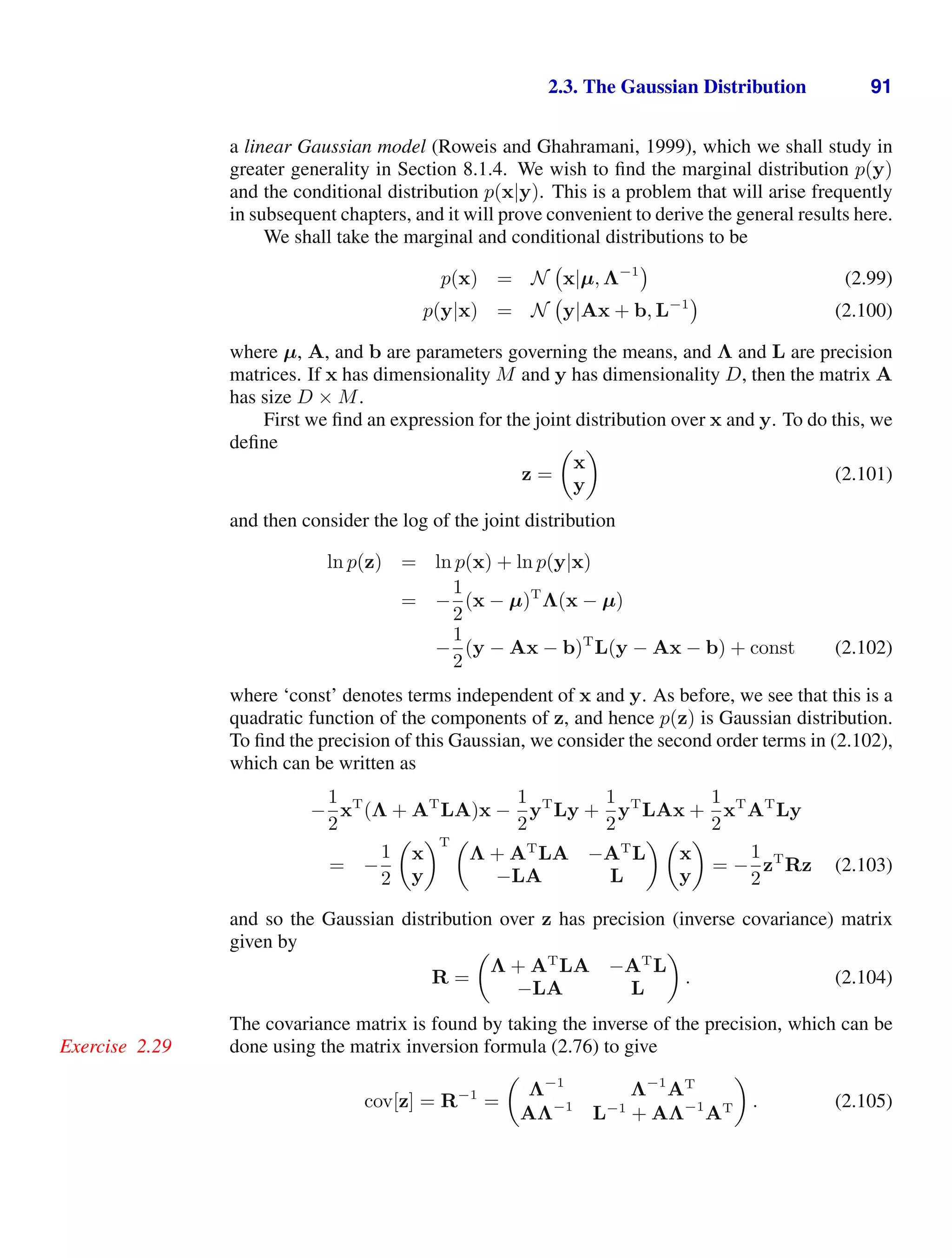 2.3. The Gaussian Distribution 91
a linear Gaussian model (Roweis and Ghahramani, 1999), which we shall study in
greater generality in Section 8.1.4. We wish to ﬁnd the marginal distribution p(y)
and the conditional distribution p(x|y). This is a problem that will arise frequently
in subsequent chapters, and it will prove convenient to derive the general results here.
We shall take the marginal and conditional distributions to be
p(x) = N x|µ, Λ−1
(2.99)
p(y|x) = N y|Ax + b, L−1
(2.100)
where µ, A, and b are parameters governing the means, and Λ and L are precision
matrices. If x has dimensionality M and y has dimensionality D, then the matrix A
has size D × M.
First we ﬁnd an expression for the joint distribution over x and y. To do this, we
deﬁne
z =

x
y

(2.101)
and then consider the log of the joint distribution
ln p(z) = ln p(x) + ln p(y|x)
= −
1
2
(x − µ)T
Λ(x − µ)
−
1
2
(y − Ax − b)T
L(y − Ax − b) + const (2.102)
where ‘const’ denotes terms independent of x and y. As before, we see that this is a
quadratic function of the components of z, and hence p(z) is Gaussian distribution.
To ﬁnd the precision of this Gaussian, we consider the second order terms in (2.102),
which can be written as
−
1
2
xT
(Λ + AT
LA)x −
1
2
yT
Ly +
1
2
yT
LAx +
1
2
xT
AT
Ly
= −
1
2

x
y
T 
Λ + AT
LA −AT
L
−LA L
 
x
y

= −
1
2
zT
Rz (2.103)
and so the Gaussian distribution over z has precision (inverse covariance) matrix
given by
R =

Λ + AT
LA −AT
L
−LA L

. (2.104)
The covariance matrix is found by taking the inverse of the precision, which can be
done using the matrix inversion formula (2.76) to give
Exercise 2.29
cov[z] = R−1
=

Λ−1
Λ−1
AT
AΛ−1
L−1
+ AΛ−1
AT

. (2.105)
 