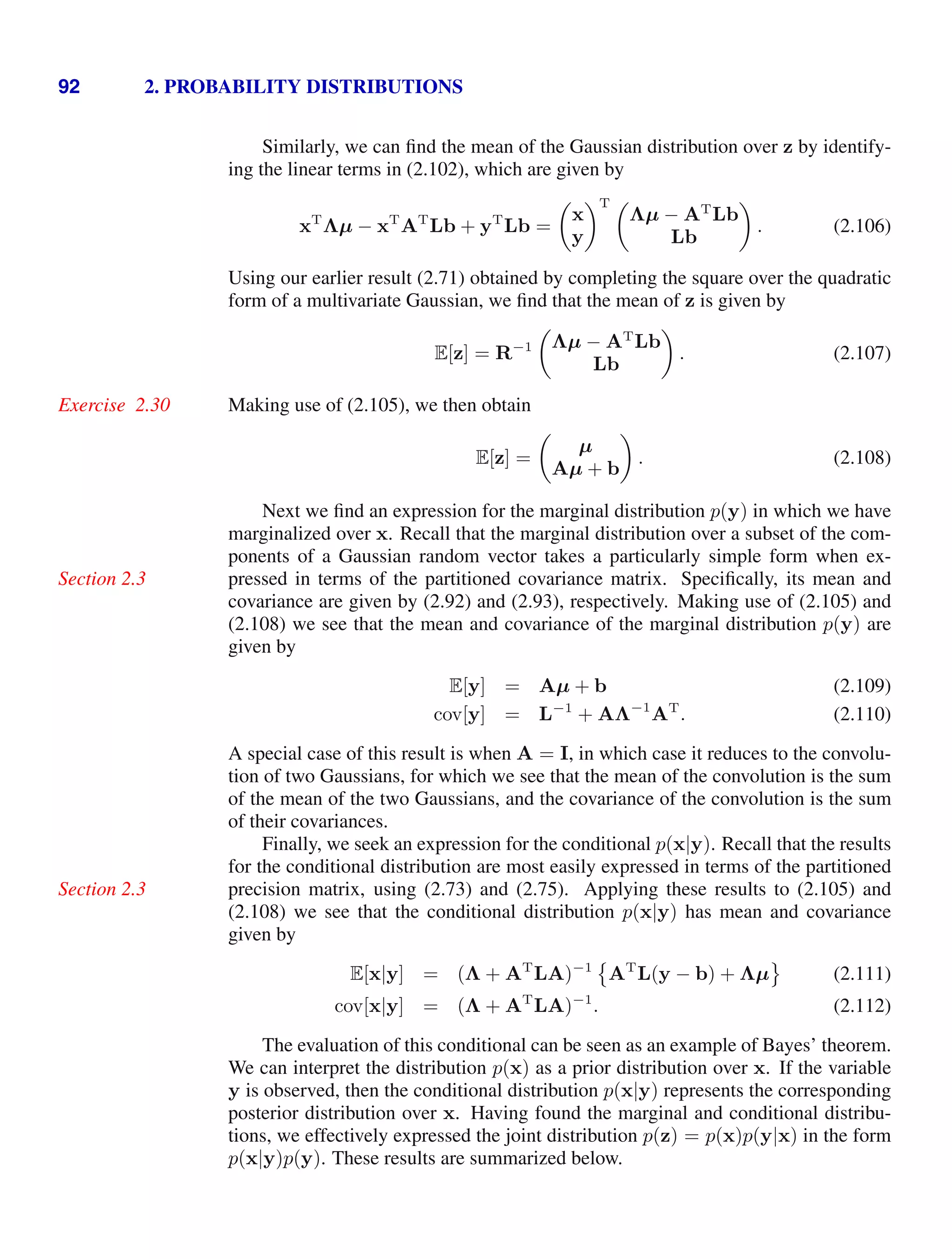 92 2. PROBABILITY DISTRIBUTIONS
Similarly, we can ﬁnd the mean of the Gaussian distribution over z by identify-
ing the linear terms in (2.102), which are given by
xT
Λµ − xT
AT
Lb + yT
Lb =

x
y
T 
Λµ − AT
Lb
Lb

. (2.106)
Using our earlier result (2.71) obtained by completing the square over the quadratic
form of a multivariate Gaussian, we ﬁnd that the mean of z is given by
E[z] = R−1

Λµ − AT
Lb
Lb

. (2.107)
Making use of (2.105), we then obtain
Exercise 2.30
E[z] =

µ
Aµ + b

. (2.108)
Next we ﬁnd an expression for the marginal distribution p(y) in which we have
marginalized over x. Recall that the marginal distribution over a subset of the com-
ponents of a Gaussian random vector takes a particularly simple form when ex-
pressed in terms of the partitioned covariance matrix. Speciﬁcally, its mean and
Section 2.3
covariance are given by (2.92) and (2.93), respectively. Making use of (2.105) and
(2.108) we see that the mean and covariance of the marginal distribution p(y) are
given by
E[y] = Aµ + b (2.109)
cov[y] = L−1
+ AΛ−1
AT
. (2.110)
A special case of this result is when A = I, in which case it reduces to the convolu-
tion of two Gaussians, for which we see that the mean of the convolution is the sum
of the mean of the two Gaussians, and the covariance of the convolution is the sum
of their covariances.
Finally, we seek an expression for the conditional p(x|y). Recall that the results
for the conditional distribution are most easily expressed in terms of the partitioned
precision matrix, using (2.73) and (2.75). Applying these results to (2.105) and
Section 2.3
(2.108) we see that the conditional distribution p(x|y) has mean and covariance
given by
E[x|y] = (Λ + AT
LA)−1

AT
L(y − b) + Λµ

(2.111)
cov[x|y] = (Λ + AT
LA)−1
. (2.112)
The evaluation of this conditional can be seen as an example of Bayes’ theorem.
We can interpret the distribution p(x) as a prior distribution over x. If the variable
y is observed, then the conditional distribution p(x|y) represents the corresponding
posterior distribution over x. Having found the marginal and conditional distribu-
tions, we effectively expressed the joint distribution p(z) = p(x)p(y|x) in the form
p(x|y)p(y). These results are summarized below.
 