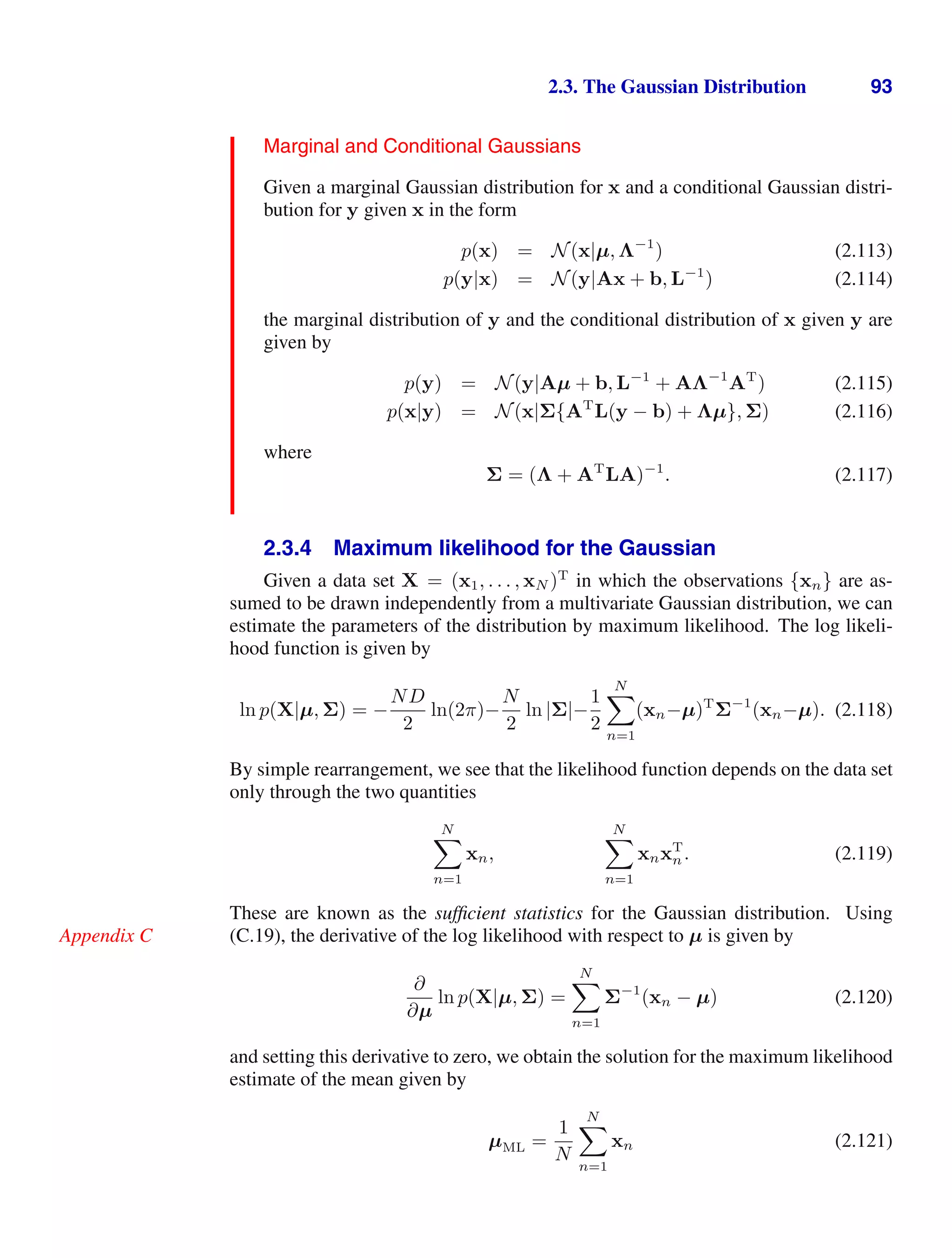 2.3. The Gaussian Distribution 93
Marginal and Conditional Gaussians
Given a marginal Gaussian distribution for x and a conditional Gaussian distri-
bution for y given x in the form
p(x) = N(x|µ, Λ−1
) (2.113)
p(y|x) = N(y|Ax + b, L−1
) (2.114)
the marginal distribution of y and the conditional distribution of x given y are
given by
p(y) = N(y|Aµ + b, L−1
+ AΛ−1
AT
) (2.115)
p(x|y) = N(x|Σ{AT
L(y − b) + Λµ}, Σ) (2.116)
where
Σ = (Λ + AT
LA)−1
. (2.117)
2.3.4 Maximum likelihood for the Gaussian
Given a data set X = (x1, . . . , xN )T
in which the observations {xn} are as-
sumed to be drawn independently from a multivariate Gaussian distribution, we can
estimate the parameters of the distribution by maximum likelihood. The log likeli-
hood function is given by
ln p(X|µ, Σ) = −
ND
2
ln(2π)−
N
2
ln |Σ|−
1
2
N

n=1
(xn−µ)T
Σ−1
(xn−µ). (2.118)
By simple rearrangement, we see that the likelihood function depends on the data set
only through the two quantities
N

n=1
xn,
N

n=1
xnxT
n. (2.119)
These are known as the sufﬁcient statistics for the Gaussian distribution. Using
(C.19), the derivative of the log likelihood with respect to µ is given by
Appendix C
∂
∂µ
ln p(X|µ, Σ) =
N

n=1
Σ−1
(xn − µ) (2.120)
and setting this derivative to zero, we obtain the solution for the maximum likelihood
estimate of the mean given by
µML =
1
N
N

n=1
xn (2.121)
 