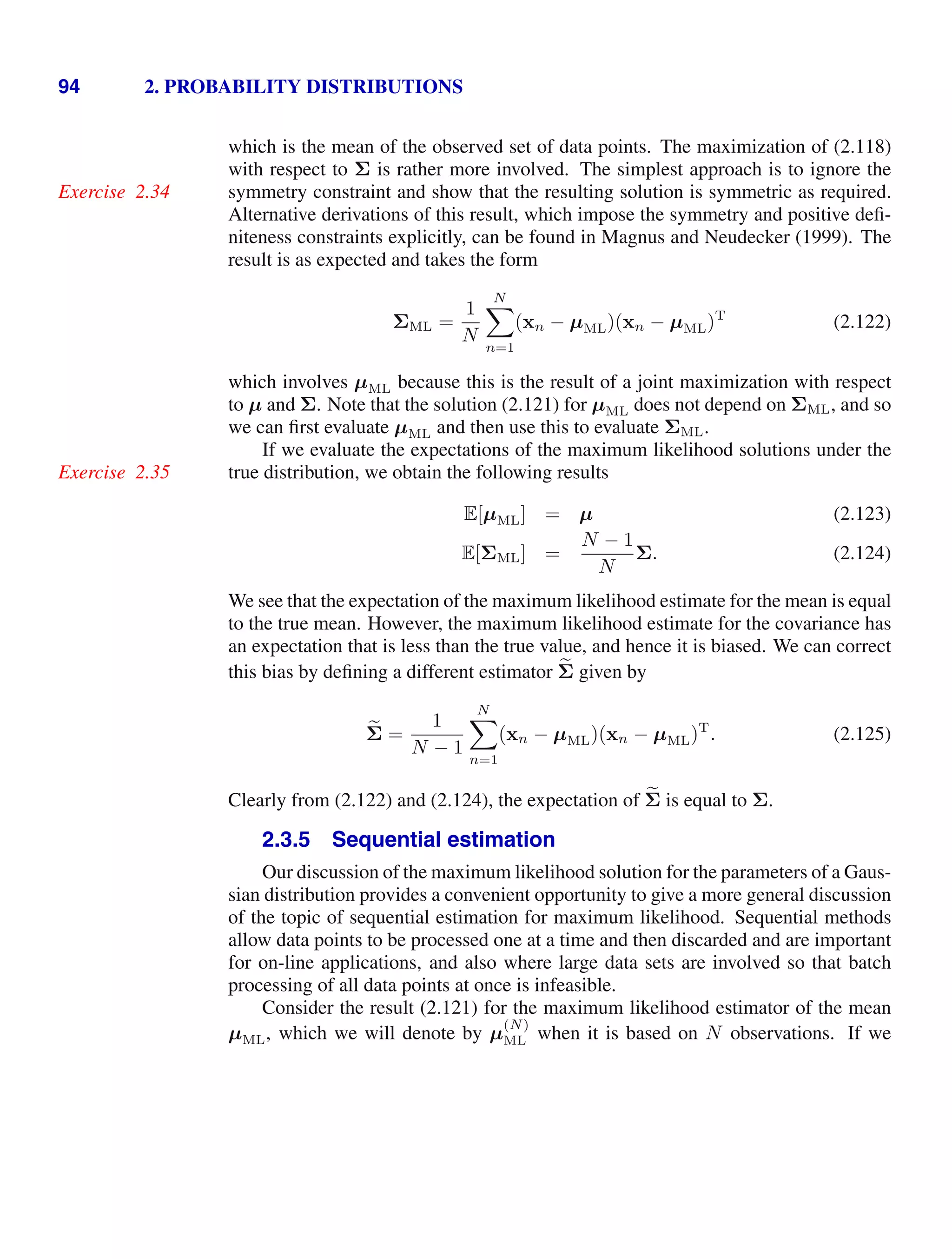 94 2. PROBABILITY DISTRIBUTIONS
which is the mean of the observed set of data points. The maximization of (2.118)
with respect to Σ is rather more involved. The simplest approach is to ignore the
symmetry constraint and show that the resulting solution is symmetric as required.
Exercise 2.34
Alternative derivations of this result, which impose the symmetry and positive deﬁ-
niteness constraints explicitly, can be found in Magnus and Neudecker (1999). The
result is as expected and takes the form
ΣML =
1
N
N

n=1
(xn − µML)(xn − µML)T
(2.122)
which involves µML because this is the result of a joint maximization with respect
to µ and Σ. Note that the solution (2.121) for µML does not depend on ΣML, and so
we can ﬁrst evaluate µML and then use this to evaluate ΣML.
If we evaluate the expectations of the maximum likelihood solutions under the
true distribution, we obtain the following results
Exercise 2.35
E[µML] = µ (2.123)
E[ΣML] =
N − 1
N
Σ. (2.124)
We see that the expectation of the maximum likelihood estimate for the mean is equal
to the true mean. However, the maximum likelihood estimate for the covariance has
an expectation that is less than the true value, and hence it is biased. We can correct
this bias by deﬁning a different estimator 
Σ given by

Σ =
1
N − 1
N

n=1
(xn − µML)(xn − µML)T
. (2.125)
Clearly from (2.122) and (2.124), the expectation of 
Σ is equal to Σ.
2.3.5 Sequential estimation
Our discussion of the maximum likelihood solution for the parameters of a Gaus-
sian distribution provides a convenient opportunity to give a more general discussion
of the topic of sequential estimation for maximum likelihood. Sequential methods
allow data points to be processed one at a time and then discarded and are important
for on-line applications, and also where large data sets are involved so that batch
processing of all data points at once is infeasible.
Consider the result (2.121) for the maximum likelihood estimator of the mean
µML, which we will denote by µ
(N)
ML when it is based on N observations. If we
 