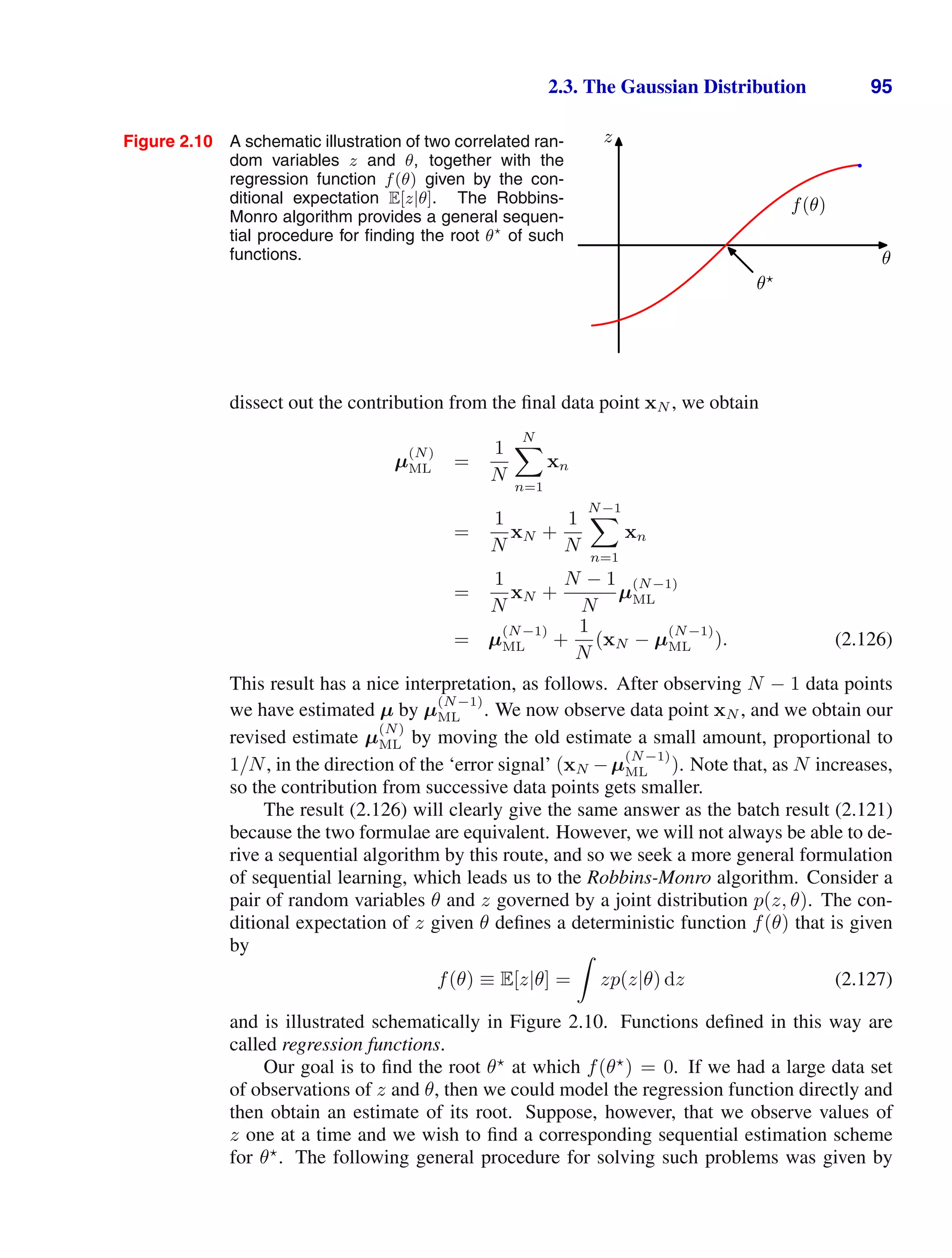 2.3. The Gaussian Distribution 95
Figure 2.10 A schematic illustration of two correlated ran-
dom variables z and θ, together with the
regression function f(θ) given by the con-
ditional expectation E[z|θ]. The Robbins-
Monro algorithm provides a general sequen-
tial procedure for ﬁnding the root θ
of such
functions. θ
z
θ
f(θ)
dissect out the contribution from the ﬁnal data point xN , we obtain
µ
(N)
ML =
1
N
N

n=1
xn
=
1
N
xN +
1
N
N−1

n=1
xn
=
1
N
xN +
N − 1
N
µ
(N−1)
ML
= µ
(N−1)
ML +
1
N
(xN − µ
(N−1)
ML ). (2.126)
This result has a nice interpretation, as follows. After observing N − 1 data points
we have estimated µ by µ
(N−1)
ML . We now observe data point xN , and we obtain our
revised estimate µ
(N)
ML by moving the old estimate a small amount, proportional to
1/N, in the direction of the ‘error signal’ (xN −µ
(N−1)
ML ). Note that, as N increases,
so the contribution from successive data points gets smaller.
The result (2.126) will clearly give the same answer as the batch result (2.121)
because the two formulae are equivalent. However, we will not always be able to de-
rive a sequential algorithm by this route, and so we seek a more general formulation
of sequential learning, which leads us to the Robbins-Monro algorithm. Consider a
pair of random variables θ and z governed by a joint distribution p(z, θ). The con-
ditional expectation of z given θ deﬁnes a deterministic function f(θ) that is given
by
f(θ) ≡ E[z|θ] =

zp(z|θ) dz (2.127)
and is illustrated schematically in Figure 2.10. Functions deﬁned in this way are
called regression functions.
Our goal is to ﬁnd the root θ
at which f(θ
) = 0. If we had a large data set
of observations of z and θ, then we could model the regression function directly and
then obtain an estimate of its root. Suppose, however, that we observe values of
z one at a time and we wish to ﬁnd a corresponding sequential estimation scheme
for θ
. The following general procedure for solving such problems was given by
 