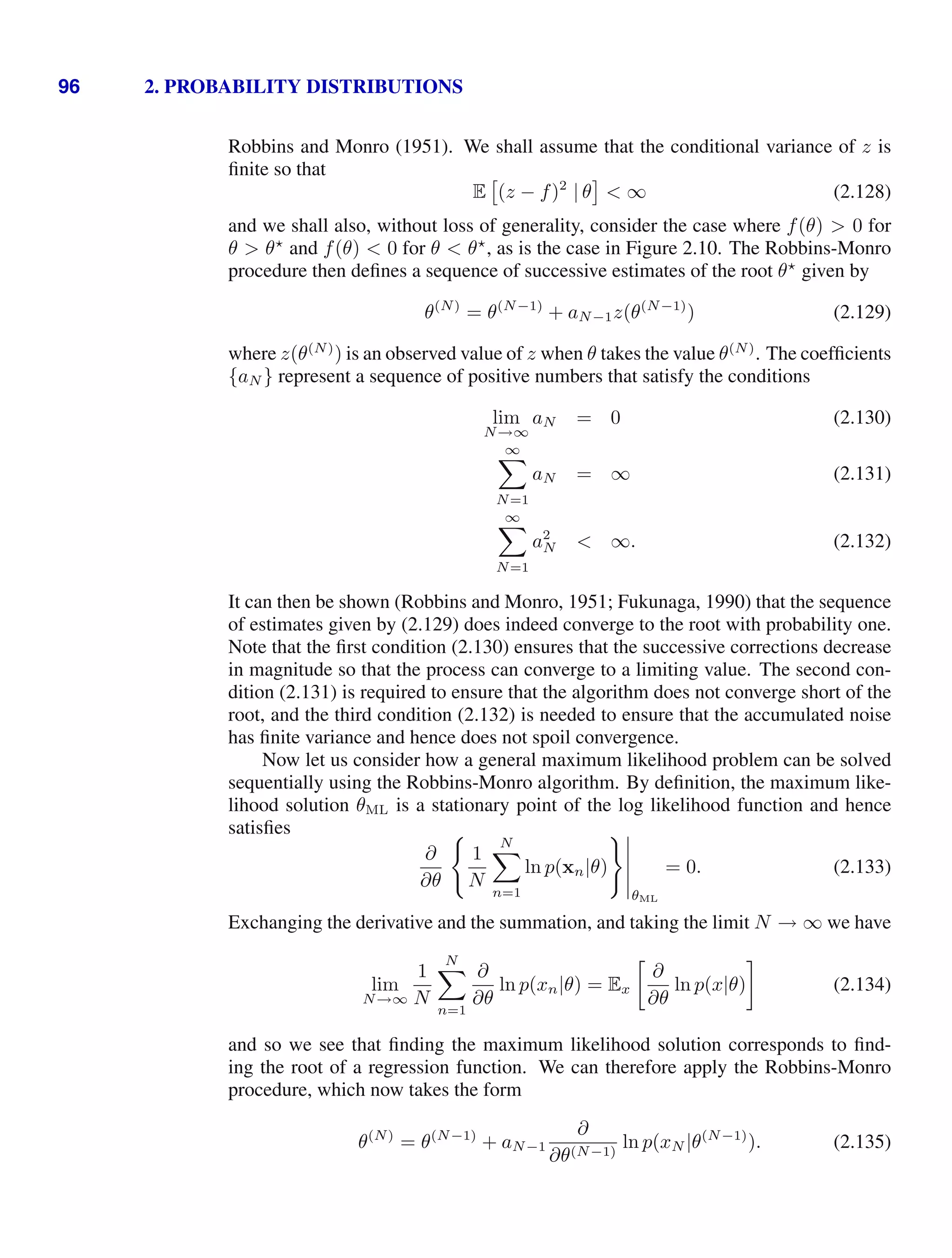 96 2. PROBABILITY DISTRIBUTIONS
Robbins and Monro (1951). We shall assume that the conditional variance of z is
ﬁnite so that
E

(z − f)2
| θ  ∞ (2.128)
and we shall also, without loss of generality, consider the case where f(θ)  0 for
θ  θ
and f(θ)  0 for θ  θ
, as is the case in Figure 2.10. The Robbins-Monro
procedure then deﬁnes a sequence of successive estimates of the root θ
given by
θ(N)
= θ(N−1)
+ aN−1z(θ(N−1)
) (2.129)
where z(θ(N)
) is an observed value of z when θ takes the value θ(N)
. The coefﬁcients
{aN } represent a sequence of positive numbers that satisfy the conditions
lim
N→∞
aN = 0 (2.130)
∞

N=1
aN = ∞ (2.131)
∞

N=1
a2
N  ∞. (2.132)
It can then be shown (Robbins and Monro, 1951; Fukunaga, 1990) that the sequence
of estimates given by (2.129) does indeed converge to the root with probability one.
Note that the ﬁrst condition (2.130) ensures that the successive corrections decrease
in magnitude so that the process can converge to a limiting value. The second con-
dition (2.131) is required to ensure that the algorithm does not converge short of the
root, and the third condition (2.132) is needed to ensure that the accumulated noise
has ﬁnite variance and hence does not spoil convergence.
Now let us consider how a general maximum likelihood problem can be solved
sequentially using the Robbins-Monro algorithm. By deﬁnition, the maximum like-
lihood solution θML is a stationary point of the log likelihood function and hence
satisﬁes
∂
∂θ

1
N
N

n=1
ln p(xn|θ)





θML
= 0. (2.133)
Exchanging the derivative and the summation, and taking the limit N → ∞ we have
lim
N→∞
1
N
N

n=1
∂
∂θ
ln p(xn|θ) = Ex

∂
∂θ
ln p(x|θ)

(2.134)
and so we see that ﬁnding the maximum likelihood solution corresponds to ﬁnd-
ing the root of a regression function. We can therefore apply the Robbins-Monro
procedure, which now takes the form
θ(N)
= θ(N−1)
+ aN−1
∂
∂θ(N−1)
ln p(xN |θ(N−1)
). (2.135)
 