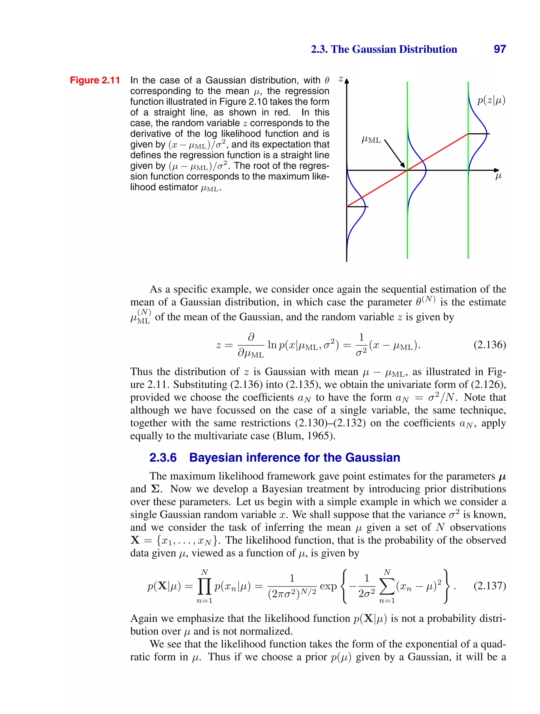 2.3. The Gaussian Distribution 97
Figure 2.11 In the case of a Gaussian distribution, with θ
corresponding to the mean µ, the regression
function illustrated in Figure 2.10 takes the form
of a straight line, as shown in red. In this
case, the random variable z corresponds to the
derivative of the log likelihood function and is
given by (x − µML)/σ2
, and its expectation that
deﬁnes the regression function is a straight line
given by (µ − µML)/σ2
. The root of the regres-
sion function corresponds to the maximum like-
lihood estimator µML.
µ
z
p(z|µ)
µML
As a speciﬁc example, we consider once again the sequential estimation of the
mean of a Gaussian distribution, in which case the parameter θ(N)
is the estimate
µ
(N)
ML of the mean of the Gaussian, and the random variable z is given by
z =
∂
∂µML
ln p(x|µML, σ2
) =
1
σ2
(x − µML). (2.136)
Thus the distribution of z is Gaussian with mean µ − µML, as illustrated in Fig-
ure 2.11. Substituting (2.136) into (2.135), we obtain the univariate form of (2.126),
provided we choose the coefﬁcients aN to have the form aN = σ2
/N. Note that
although we have focussed on the case of a single variable, the same technique,
together with the same restrictions (2.130)–(2.132) on the coefﬁcients aN , apply
equally to the multivariate case (Blum, 1965).
2.3.6 Bayesian inference for the Gaussian
The maximum likelihood framework gave point estimates for the parameters µ
and Σ. Now we develop a Bayesian treatment by introducing prior distributions
over these parameters. Let us begin with a simple example in which we consider a
single Gaussian random variable x. We shall suppose that the variance σ2
is known,
and we consider the task of inferring the mean µ given a set of N observations
X = {x1, . . . , xN }. The likelihood function, that is the probability of the observed
data given µ, viewed as a function of µ, is given by
p(X|µ) =
N

n=1
p(xn|µ) =
1
(2πσ2)N/2
exp

−
1
2σ2
N

n=1
(xn − µ)2

. (2.137)
Again we emphasize that the likelihood function p(X|µ) is not a probability distri-
bution over µ and is not normalized.
We see that the likelihood function takes the form of the exponential of a quad-
ratic form in µ. Thus if we choose a prior p(µ) given by a Gaussian, it will be a
 