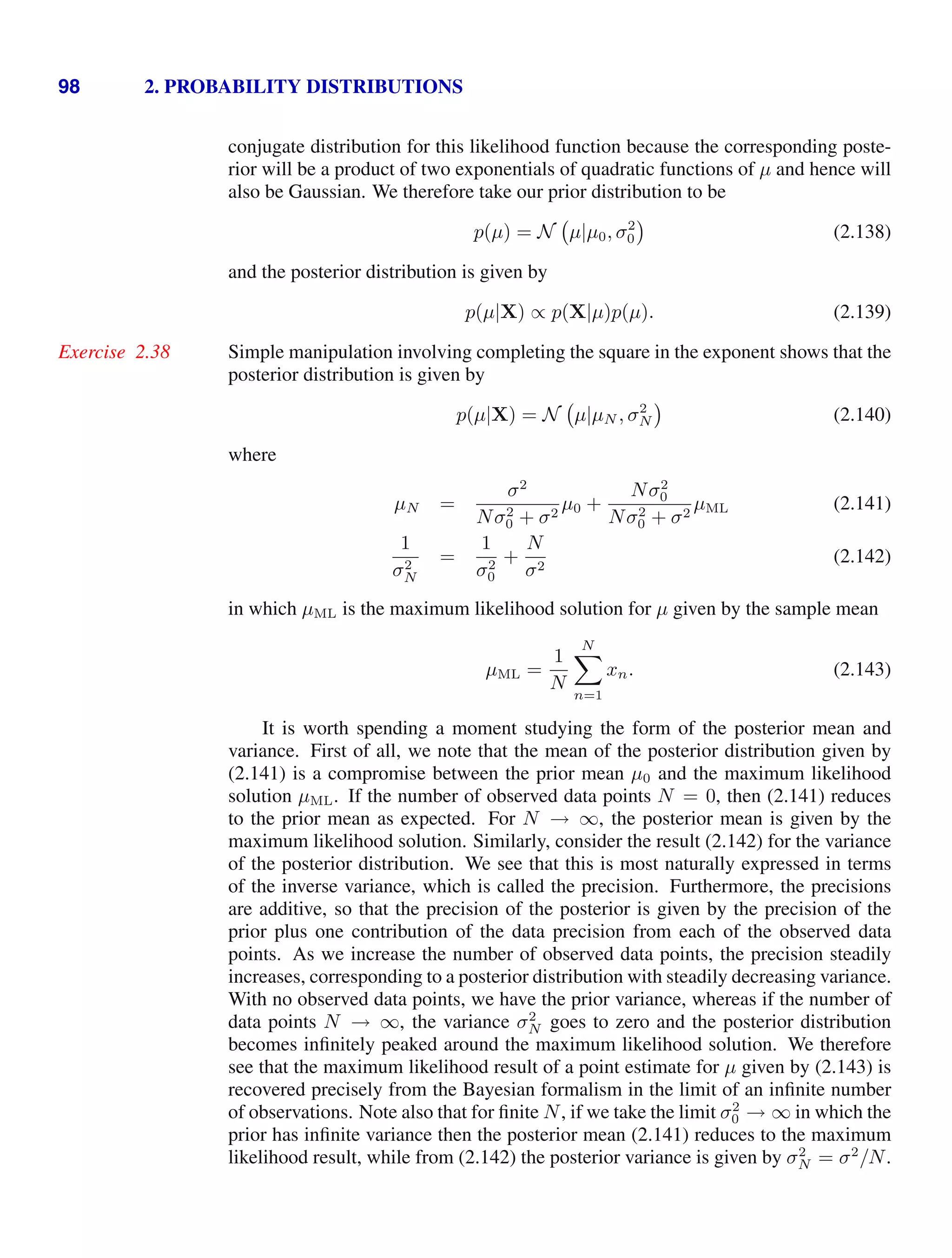 98 2. PROBABILITY DISTRIBUTIONS
conjugate distribution for this likelihood function because the corresponding poste-
rior will be a product of two exponentials of quadratic functions of µ and hence will
also be Gaussian. We therefore take our prior distribution to be
p(µ) = N µ|µ0, σ2
0 (2.138)
and the posterior distribution is given by
p(µ|X) ∝ p(X|µ)p(µ). (2.139)
Simple manipulation involving completing the square in the exponent shows that the
Exercise 2.38
posterior distribution is given by
p(µ|X) = N µ|µN , σ2
N (2.140)
where
µN =
σ2
Nσ2
0 + σ2
µ0 +
Nσ2
0
Nσ2
0 + σ2
µML (2.141)
1
σ2
N
=
1
σ2
0
+
N
σ2
(2.142)
in which µML is the maximum likelihood solution for µ given by the sample mean
µML =
1
N
N

n=1
xn. (2.143)
It is worth spending a moment studying the form of the posterior mean and
variance. First of all, we note that the mean of the posterior distribution given by
(2.141) is a compromise between the prior mean µ0 and the maximum likelihood
solution µML. If the number of observed data points N = 0, then (2.141) reduces
to the prior mean as expected. For N → ∞, the posterior mean is given by the
maximum likelihood solution. Similarly, consider the result (2.142) for the variance
of the posterior distribution. We see that this is most naturally expressed in terms
of the inverse variance, which is called the precision. Furthermore, the precisions
are additive, so that the precision of the posterior is given by the precision of the
prior plus one contribution of the data precision from each of the observed data
points. As we increase the number of observed data points, the precision steadily
increases, corresponding to a posterior distribution with steadily decreasing variance.
With no observed data points, we have the prior variance, whereas if the number of
data points N → ∞, the variance σ2
N goes to zero and the posterior distribution
becomes inﬁnitely peaked around the maximum likelihood solution. We therefore
see that the maximum likelihood result of a point estimate for µ given by (2.143) is
recovered precisely from the Bayesian formalism in the limit of an inﬁnite number
of observations. Note also that for ﬁnite N, if we take the limit σ2
0 → ∞ in which the
prior has inﬁnite variance then the posterior mean (2.141) reduces to the maximum
likelihood result, while from (2.142) the posterior variance is given by σ2
N = σ2
/N.
 