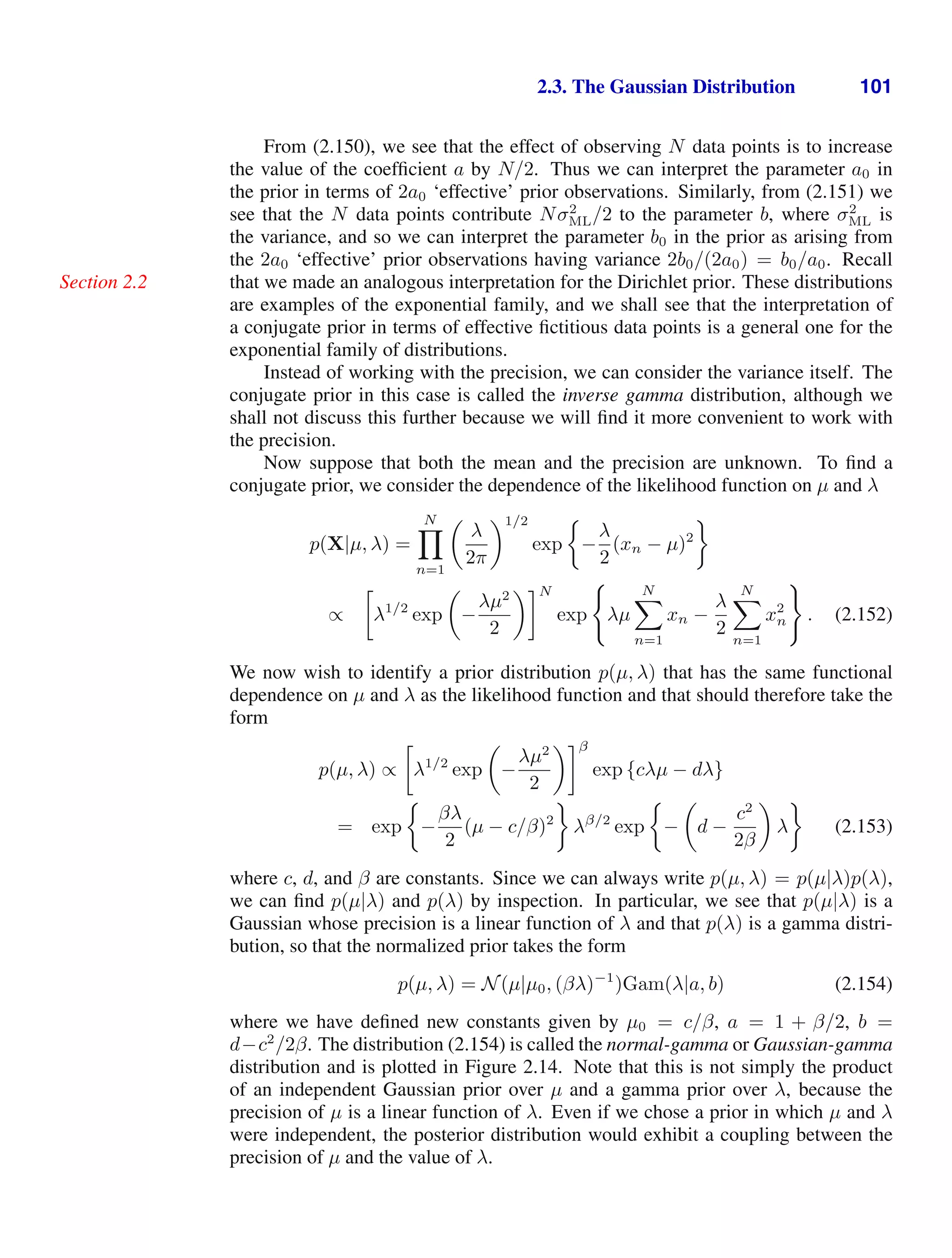 2.3. The Gaussian Distribution 101
From (2.150), we see that the effect of observing N data points is to increase
the value of the coefﬁcient a by N/2. Thus we can interpret the parameter a0 in
the prior in terms of 2a0 ‘effective’ prior observations. Similarly, from (2.151) we
see that the N data points contribute Nσ2
ML/2 to the parameter b, where σ2
ML is
the variance, and so we can interpret the parameter b0 in the prior as arising from
the 2a0 ‘effective’ prior observations having variance 2b0/(2a0) = b0/a0. Recall
that we made an analogous interpretation for the Dirichlet prior. These distributions
Section 2.2
are examples of the exponential family, and we shall see that the interpretation of
a conjugate prior in terms of effective ﬁctitious data points is a general one for the
exponential family of distributions.
Instead of working with the precision, we can consider the variance itself. The
conjugate prior in this case is called the inverse gamma distribution, although we
shall not discuss this further because we will ﬁnd it more convenient to work with
the precision.
Now suppose that both the mean and the precision are unknown. To ﬁnd a
conjugate prior, we consider the dependence of the likelihood function on µ and λ
p(X|µ, λ) =
N

n=1

λ
2π
1/2
exp −
λ
2
(xn − µ)2
∝

λ1/2
exp

−
λµ2
2
N
exp

λµ
N

n=1
xn −
λ
2
N

n=1
x2
n

. (2.152)
We now wish to identify a prior distribution p(µ, λ) that has the same functional
dependence on µ and λ as the likelihood function and that should therefore take the
form
p(µ, λ) ∝

λ1/2
exp

−
λµ2
2
β
exp {cλµ − dλ}
= exp −
βλ
2
(µ − c/β)2
λβ/2
exp −

d −
c2
2β

λ (2.153)
where c, d, and β are constants. Since we can always write p(µ, λ) = p(µ|λ)p(λ),
we can ﬁnd p(µ|λ) and p(λ) by inspection. In particular, we see that p(µ|λ) is a
Gaussian whose precision is a linear function of λ and that p(λ) is a gamma distri-
bution, so that the normalized prior takes the form
p(µ, λ) = N(µ|µ0, (βλ)−1
)Gam(λ|a, b) (2.154)
where we have deﬁned new constants given by µ0 = c/β, a = 1 + β/2, b =
d−c2
/2β. The distribution (2.154) is called the normal-gamma or Gaussian-gamma
distribution and is plotted in Figure 2.14. Note that this is not simply the product
of an independent Gaussian prior over µ and a gamma prior over λ, because the
precision of µ is a linear function of λ. Even if we chose a prior in which µ and λ
were independent, the posterior distribution would exhibit a coupling between the
precision of µ and the value of λ.
 