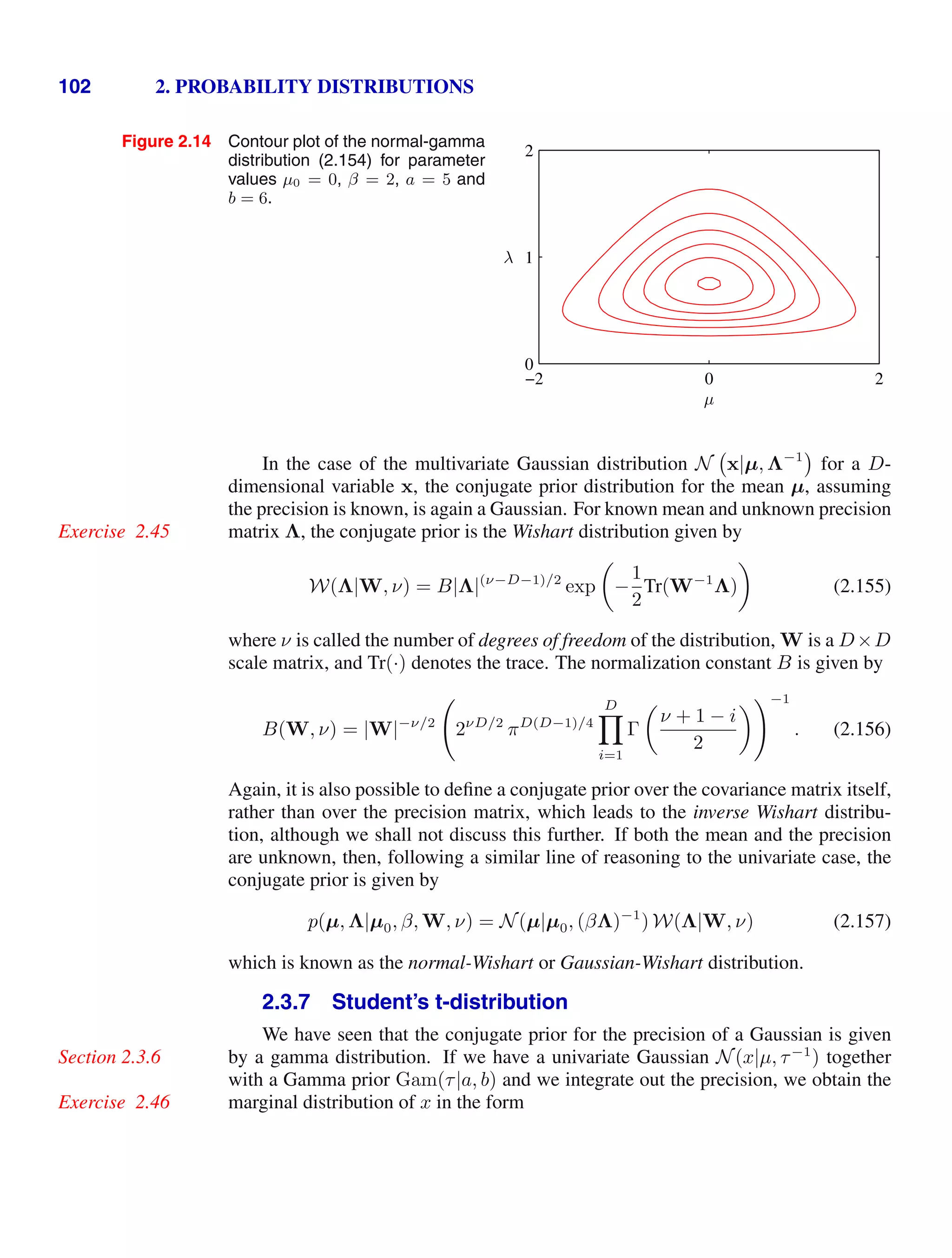 102 2. PROBABILITY DISTRIBUTIONS
Figure 2.14 Contour plot of the normal-gamma
distribution (2.154) for parameter
values µ0 = 0, β = 2, a = 5 and
b = 6.
µ
λ
−2 0 2
0
1
2
In the case of the multivariate Gaussian distribution N x|µ, Λ−1
for a D-
dimensional variable x, the conjugate prior distribution for the mean µ, assuming
the precision is known, is again a Gaussian. For known mean and unknown precision
matrix Λ, the conjugate prior is the Wishart distribution given by
Exercise 2.45
W(Λ|W, ν) = B|Λ|(ν−D−1)/2
exp

−
1
2
Tr(W−1
Λ)

(2.155)
where ν is called the number of degrees of freedom of the distribution, W is a D×D
scale matrix, and Tr(·) denotes the trace. The normalization constant B is given by
B(W, ν) = |W|−ν/2

2νD/2
πD(D−1)/4
D

i=1
Γ

ν + 1 − i
2
−1
. (2.156)
Again, it is also possible to deﬁne a conjugate prior over the covariance matrix itself,
rather than over the precision matrix, which leads to the inverse Wishart distribu-
tion, although we shall not discuss this further. If both the mean and the precision
are unknown, then, following a similar line of reasoning to the univariate case, the
conjugate prior is given by
p(µ, Λ|µ0, β, W, ν) = N(µ|µ0, (βΛ)−1
) W(Λ|W, ν) (2.157)
which is known as the normal-Wishart or Gaussian-Wishart distribution.
2.3.7 Student’s t-distribution
We have seen that the conjugate prior for the precision of a Gaussian is given
by a gamma distribution. If we have a univariate Gaussian N(x|µ, τ−1
) together
Section 2.3.6
with a Gamma prior Gam(τ|a, b) and we integrate out the precision, we obtain the
marginal distribution of x in the form
Exercise 2.46
 