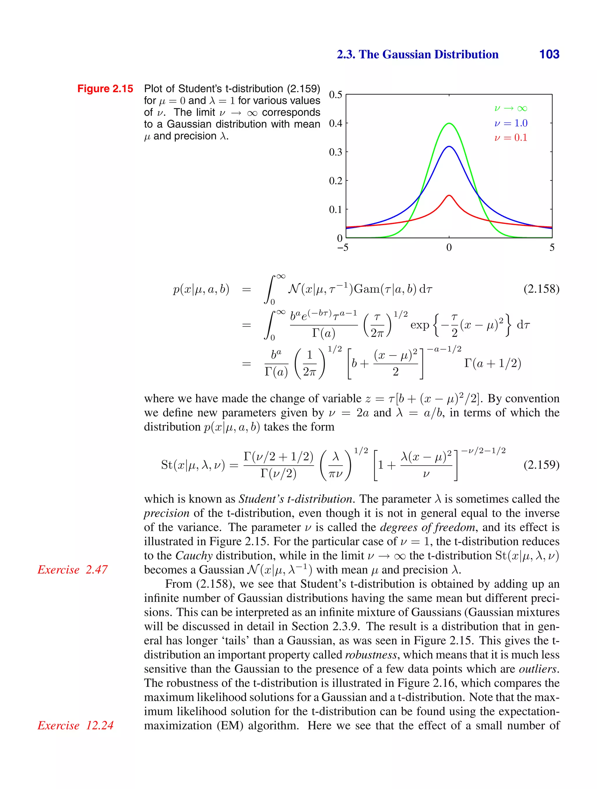 2.3. The Gaussian Distribution 103
Figure 2.15 Plot of Student’s t-distribution (2.159)
for µ = 0 and λ = 1 for various values
of ν. The limit ν → ∞ corresponds
to a Gaussian distribution with mean
µ and precision λ.
ν → ∞
ν = 1.0
ν = 0.1
−5 0 5
0
0.1
0.2
0.3
0.4
0.5
p(x|µ, a, b) =
 ∞
0
N(x|µ, τ−1
)Gam(τ|a, b) dτ (2.158)
=
 ∞
0
ba
e(−bτ)
τa−1
Γ(a)
 τ
2π
1/2
exp

−
τ
2
(x − µ)2

dτ
=
ba
Γ(a)

1
2π
1/2 
b +
(x − µ)2
2
−a−1/2
Γ(a + 1/2)
where we have made the change of variable z = τ[b + (x − µ)2
/2]. By convention
we deﬁne new parameters given by ν = 2a and λ = a/b, in terms of which the
distribution p(x|µ, a, b) takes the form
St(x|µ, λ, ν) =
Γ(ν/2 + 1/2)
Γ(ν/2)

λ
πν
1/2 
1 +
λ(x − µ)2
ν
−ν/2−1/2
(2.159)
which is known as Student’s t-distribution. The parameter λ is sometimes called the
precision of the t-distribution, even though it is not in general equal to the inverse
of the variance. The parameter ν is called the degrees of freedom, and its effect is
illustrated in Figure 2.15. For the particular case of ν = 1, the t-distribution reduces
to the Cauchy distribution, while in the limit ν → ∞ the t-distribution St(x|µ, λ, ν)
becomes a Gaussian N(x|µ, λ−1
) with mean µ and precision λ.
Exercise 2.47
From (2.158), we see that Student’s t-distribution is obtained by adding up an
inﬁnite number of Gaussian distributions having the same mean but different preci-
sions. This can be interpreted as an inﬁnite mixture of Gaussians (Gaussian mixtures
will be discussed in detail in Section 2.3.9. The result is a distribution that in gen-
eral has longer ‘tails’ than a Gaussian, as was seen in Figure 2.15. This gives the t-
distribution an important property called robustness, which means that it is much less
sensitive than the Gaussian to the presence of a few data points which are outliers.
The robustness of the t-distribution is illustrated in Figure 2.16, which compares the
maximum likelihood solutions for a Gaussian and a t-distribution. Note that the max-
imum likelihood solution for the t-distribution can be found using the expectation-
maximization (EM) algorithm. Here we see that the effect of a small number of
Exercise 12.24
 