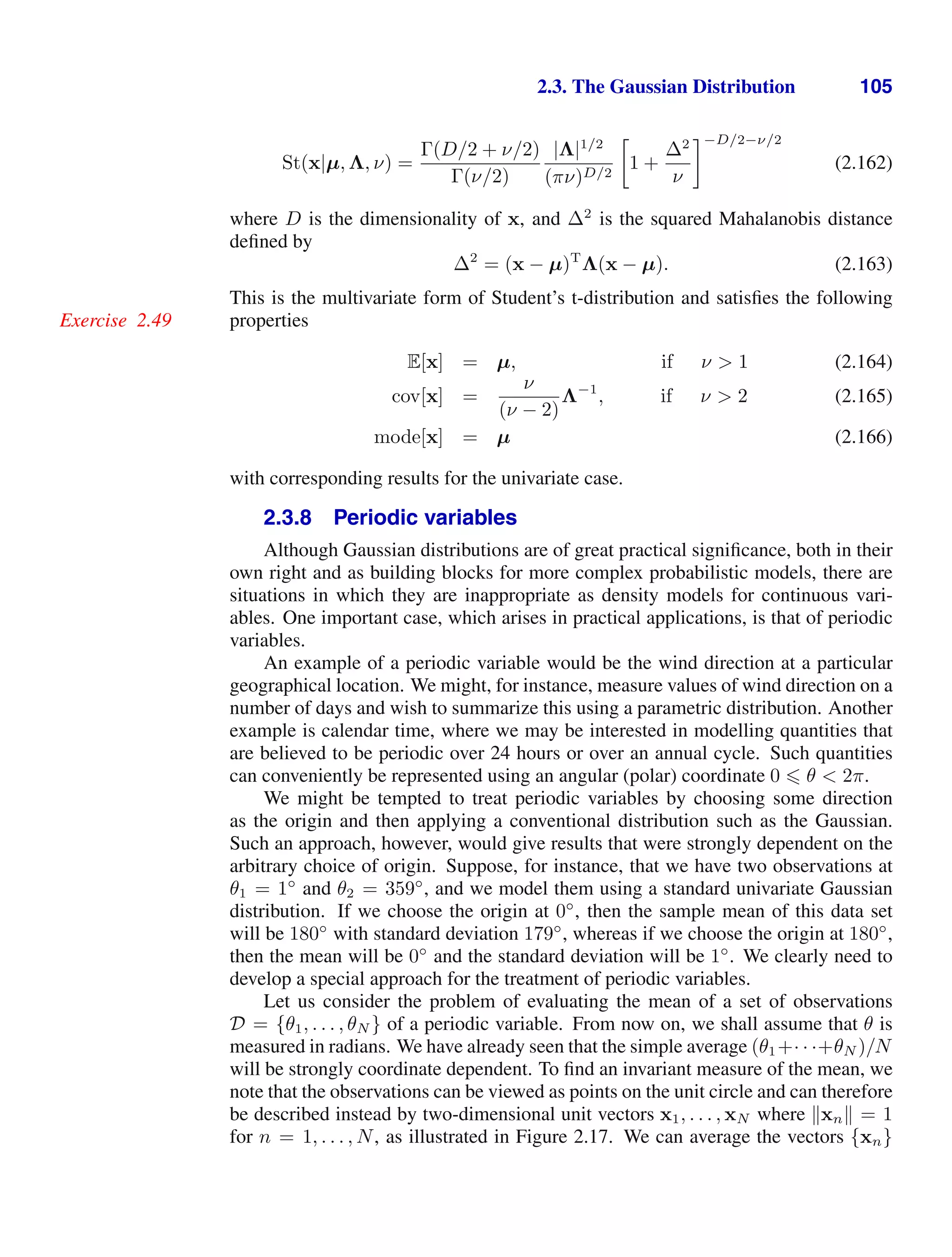 2.3. The Gaussian Distribution 105
St(x|µ, Λ, ν) =
Γ(D/2 + ν/2)
Γ(ν/2)
|Λ|1/2
(πν)D/2

1 +
∆2
ν
−D/2−ν/2
(2.162)
where D is the dimensionality of x, and ∆2
is the squared Mahalanobis distance
deﬁned by
∆2
= (x − µ)T
Λ(x − µ). (2.163)
This is the multivariate form of Student’s t-distribution and satisﬁes the following
properties
Exercise 2.49
E[x] = µ, if ν  1 (2.164)
cov[x] =
ν
(ν − 2)
Λ−1
, if ν  2 (2.165)
mode[x] = µ (2.166)
with corresponding results for the univariate case.
2.3.8 Periodic variables
Although Gaussian distributions are of great practical signiﬁcance, both in their
own right and as building blocks for more complex probabilistic models, there are
situations in which they are inappropriate as density models for continuous vari-
ables. One important case, which arises in practical applications, is that of periodic
variables.
An example of a periodic variable would be the wind direction at a particular
geographical location. We might, for instance, measure values of wind direction on a
number of days and wish to summarize this using a parametric distribution. Another
example is calendar time, where we may be interested in modelling quantities that
are believed to be periodic over 24 hours or over an annual cycle. Such quantities
can conveniently be represented using an angular (polar) coordinate 0  θ  2π.
We might be tempted to treat periodic variables by choosing some direction
as the origin and then applying a conventional distribution such as the Gaussian.
Such an approach, however, would give results that were strongly dependent on the
arbitrary choice of origin. Suppose, for instance, that we have two observations at
θ1 = 1◦
and θ2 = 359◦
, and we model them using a standard univariate Gaussian
distribution. If we choose the origin at 0◦
, then the sample mean of this data set
will be 180◦
with standard deviation 179◦
, whereas if we choose the origin at 180◦
,
then the mean will be 0◦
and the standard deviation will be 1◦
. We clearly need to
develop a special approach for the treatment of periodic variables.
Let us consider the problem of evaluating the mean of a set of observations
D = {θ1, . . . , θN } of a periodic variable. From now on, we shall assume that θ is
measured in radians. We have already seen that the simple average (θ1+· · ·+θN )/N
will be strongly coordinate dependent. To ﬁnd an invariant measure of the mean, we
note that the observations can be viewed as points on the unit circle and can therefore
be described instead by two-dimensional unit vectors x1, . . . , xN where xn = 1
for n = 1, . . . , N, as illustrated in Figure 2.17. We can average the vectors {xn}
 
