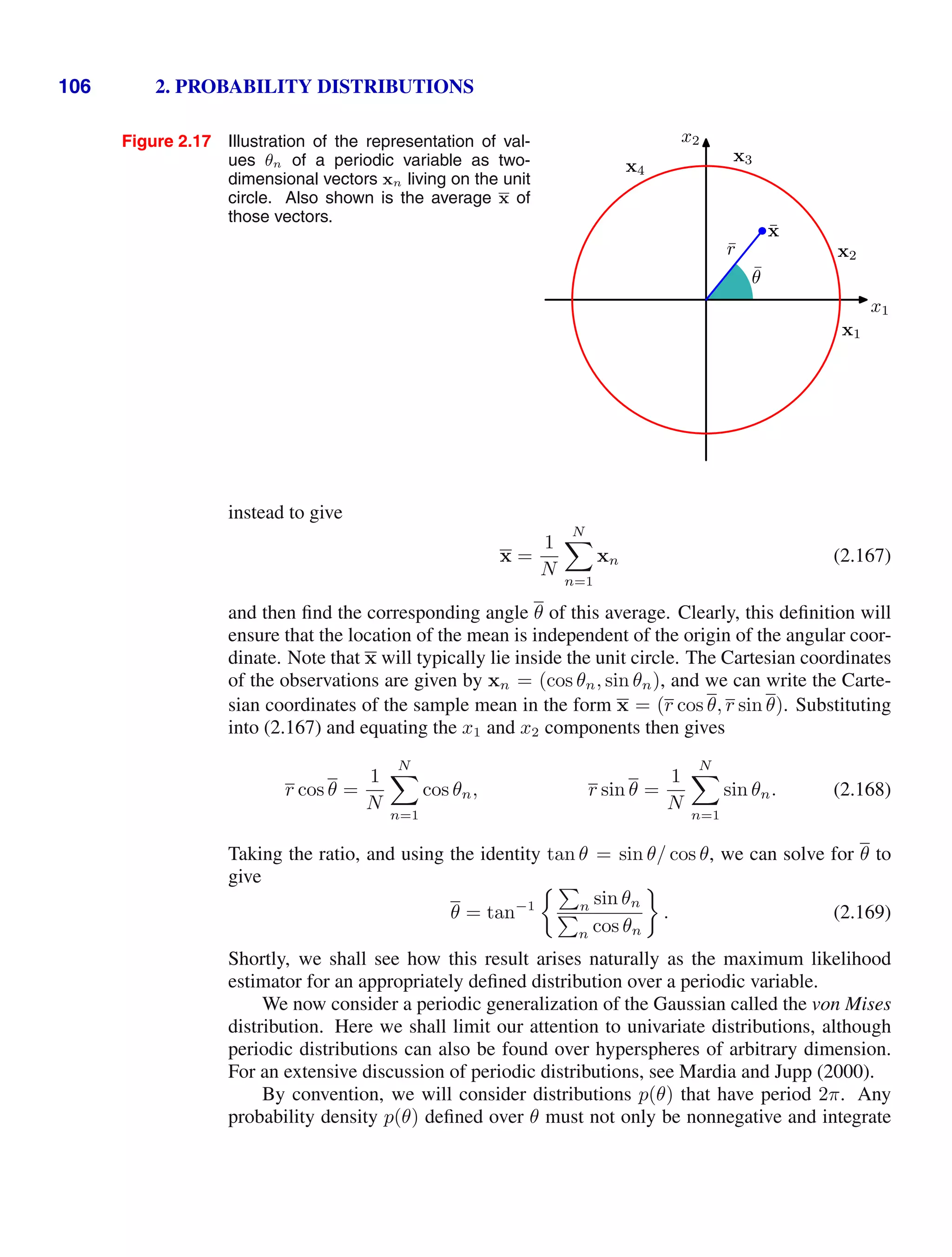 106 2. PROBABILITY DISTRIBUTIONS
Figure 2.17 Illustration of the representation of val-
ues θn of a periodic variable as two-
dimensional vectors xn living on the unit
circle. Also shown is the average x of
those vectors.
x1
x2
x1
x2
x3
x4
x̄
r̄
θ̄
instead to give
x =
1
N
N

n=1
xn (2.167)
and then ﬁnd the corresponding angle θ of this average. Clearly, this deﬁnition will
ensure that the location of the mean is independent of the origin of the angular coor-
dinate. Note that x will typically lie inside the unit circle. The Cartesian coordinates
of the observations are given by xn = (cos θn, sin θn), and we can write the Carte-
sian coordinates of the sample mean in the form x = (r cos θ, r sin θ). Substituting
into (2.167) and equating the x1 and x2 components then gives
r cos θ =
1
N
N

n=1
cos θn, r sin θ =
1
N
N

n=1
sin θn. (2.168)
Taking the ratio, and using the identity tan θ = sin θ/ cos θ, we can solve for θ to
give
θ = tan−1

n sin θn

n cos θn
. (2.169)
Shortly, we shall see how this result arises naturally as the maximum likelihood
estimator for an appropriately deﬁned distribution over a periodic variable.
We now consider a periodic generalization of the Gaussian called the von Mises
distribution. Here we shall limit our attention to univariate distributions, although
periodic distributions can also be found over hyperspheres of arbitrary dimension.
For an extensive discussion of periodic distributions, see Mardia and Jupp (2000).
By convention, we will consider distributions p(θ) that have period 2π. Any
probability density p(θ) deﬁned over θ must not only be nonnegative and integrate
 