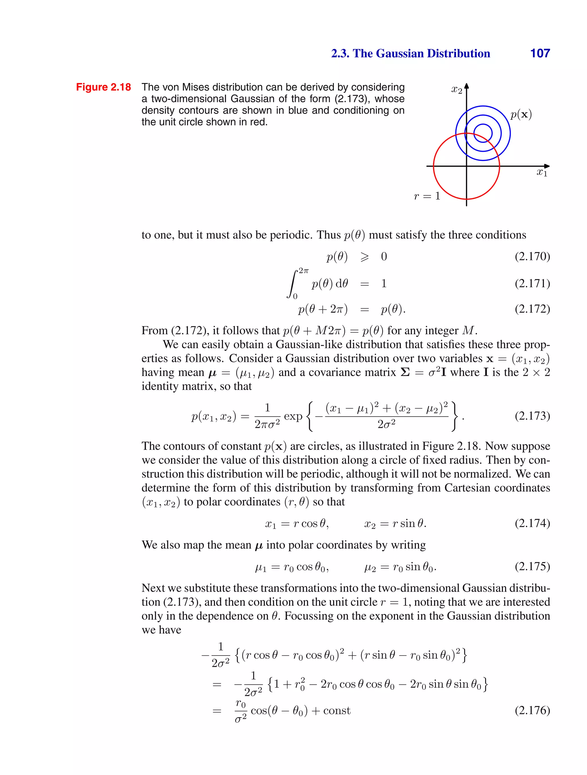 2.3. The Gaussian Distribution 107
Figure 2.18 The von Mises distribution can be derived by considering
a two-dimensional Gaussian of the form (2.173), whose
density contours are shown in blue and conditioning on
the unit circle shown in red.
x1
x2
p(x)
r = 1
to one, but it must also be periodic. Thus p(θ) must satisfy the three conditions
p(θ)  0 (2.170)
 2π
0
p(θ) dθ = 1 (2.171)
p(θ + 2π) = p(θ). (2.172)
From (2.172), it follows that p(θ + M2π) = p(θ) for any integer M.
We can easily obtain a Gaussian-like distribution that satisﬁes these three prop-
erties as follows. Consider a Gaussian distribution over two variables x = (x1, x2)
having mean µ = (µ1, µ2) and a covariance matrix Σ = σ2
I where I is the 2 × 2
identity matrix, so that
p(x1, x2) =
1
2πσ2
exp −
(x1 − µ1)2
+ (x2 − µ2)2
2σ2
. (2.173)
The contours of constant p(x) are circles, as illustrated in Figure 2.18. Now suppose
we consider the value of this distribution along a circle of ﬁxed radius. Then by con-
struction this distribution will be periodic, although it will not be normalized. We can
determine the form of this distribution by transforming from Cartesian coordinates
(x1, x2) to polar coordinates (r, θ) so that
x1 = r cos θ, x2 = r sin θ. (2.174)
We also map the mean µ into polar coordinates by writing
µ1 = r0 cos θ0, µ2 = r0 sin θ0. (2.175)
Next we substitute these transformations into the two-dimensional Gaussian distribu-
tion (2.173), and then condition on the unit circle r = 1, noting that we are interested
only in the dependence on θ. Focussing on the exponent in the Gaussian distribution
we have
−
1
2σ2

(r cos θ − r0 cos θ0)2
+ (r sin θ − r0 sin θ0)2

= −
1
2σ2

1 + r2
0 − 2r0 cos θ cos θ0 − 2r0 sin θ sin θ0

=
r0
σ2
cos(θ − θ0) + const (2.176)
 