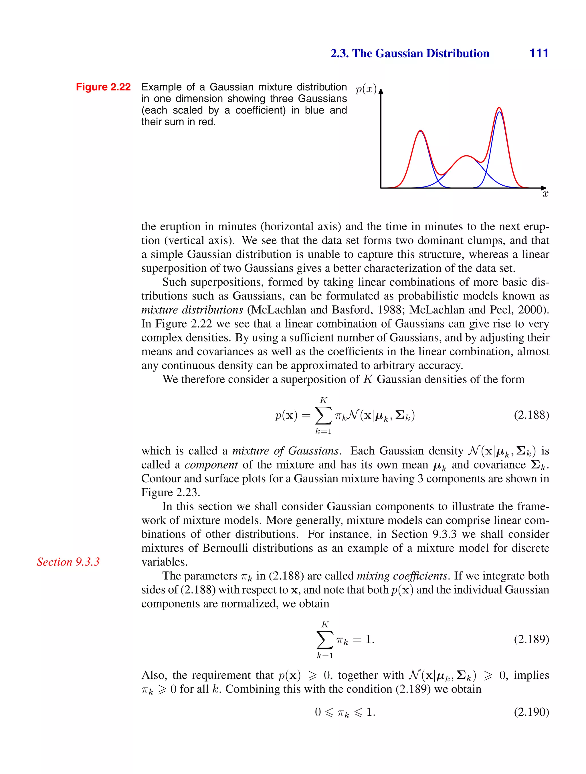 2.3. The Gaussian Distribution 111
Figure 2.22 Example of a Gaussian mixture distribution
in one dimension showing three Gaussians
(each scaled by a coefﬁcient) in blue and
their sum in red.
x
p(x)
the eruption in minutes (horizontal axis) and the time in minutes to the next erup-
tion (vertical axis). We see that the data set forms two dominant clumps, and that
a simple Gaussian distribution is unable to capture this structure, whereas a linear
superposition of two Gaussians gives a better characterization of the data set.
Such superpositions, formed by taking linear combinations of more basic dis-
tributions such as Gaussians, can be formulated as probabilistic models known as
mixture distributions (McLachlan and Basford, 1988; McLachlan and Peel, 2000).
In Figure 2.22 we see that a linear combination of Gaussians can give rise to very
complex densities. By using a sufﬁcient number of Gaussians, and by adjusting their
means and covariances as well as the coefﬁcients in the linear combination, almost
any continuous density can be approximated to arbitrary accuracy.
We therefore consider a superposition of K Gaussian densities of the form
p(x) =
K

k=1
πkN(x|µk, Σk) (2.188)
which is called a mixture of Gaussians. Each Gaussian density N(x|µk, Σk) is
called a component of the mixture and has its own mean µk and covariance Σk.
Contour and surface plots for a Gaussian mixture having 3 components are shown in
Figure 2.23.
In this section we shall consider Gaussian components to illustrate the frame-
work of mixture models. More generally, mixture models can comprise linear com-
binations of other distributions. For instance, in Section 9.3.3 we shall consider
mixtures of Bernoulli distributions as an example of a mixture model for discrete
variables.
Section 9.3.3
The parameters πk in (2.188) are called mixing coefﬁcients. If we integrate both
sides of (2.188) with respect to x, and note that both p(x) and the individual Gaussian
components are normalized, we obtain
K

k=1
πk = 1. (2.189)
Also, the requirement that p(x)  0, together with N(x|µk, Σk)  0, implies
πk  0 for all k. Combining this with the condition (2.189) we obtain
0  πk  1. (2.190)
 