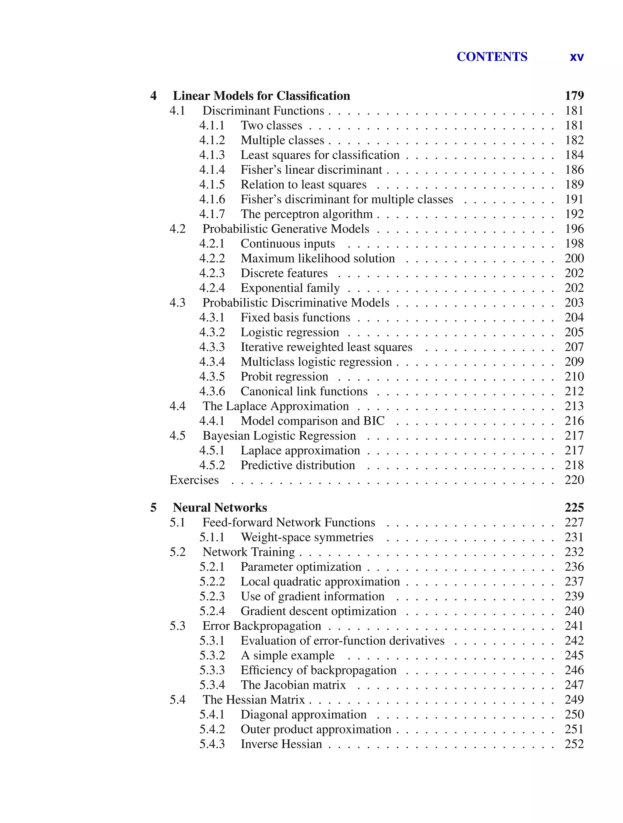 CONTENTS xv
4 Linear Models for Classiﬁcation 179
4.1 Discriminant Functions . . . . . . . . . . . . . . . . . . . . . . . . 181
4.1.1 Two classes . . . . . . . . . . . . . . . . . . . . . . . . . . 181
4.1.2 Multiple classes . . . . . . . . . . . . . . . . . . . . . . . . 182
4.1.3 Least squares for classiﬁcation . . . . . . . . . . . . . . . . 184
4.1.4 Fisher’s linear discriminant . . . . . . . . . . . . . . . . . . 186
4.1.5 Relation to least squares . . . . . . . . . . . . . . . . . . . 189
4.1.6 Fisher’s discriminant for multiple classes . . . . . . . . . . 191
4.1.7 The perceptron algorithm . . . . . . . . . . . . . . . . . . . 192
4.2 Probabilistic Generative Models . . . . . . . . . . . . . . . . . . . 196
4.2.1 Continuous inputs . . . . . . . . . . . . . . . . . . . . . . 198
4.2.2 Maximum likelihood solution . . . . . . . . . . . . . . . . 200
4.2.3 Discrete features . . . . . . . . . . . . . . . . . . . . . . . 202
4.2.4 Exponential family . . . . . . . . . . . . . . . . . . . . . . 202
4.3 Probabilistic Discriminative Models . . . . . . . . . . . . . . . . . 203
4.3.1 Fixed basis functions . . . . . . . . . . . . . . . . . . . . . 204
4.3.2 Logistic regression . . . . . . . . . . . . . . . . . . . . . . 205
4.3.3 Iterative reweighted least squares . . . . . . . . . . . . . . 207
4.3.4 Multiclass logistic regression . . . . . . . . . . . . . . . . . 209
4.3.5 Probit regression . . . . . . . . . . . . . . . . . . . . . . . 210
4.3.6 Canonical link functions . . . . . . . . . . . . . . . . . . . 212
4.4 The Laplace Approximation . . . . . . . . . . . . . . . . . . . . . 213
4.4.1 Model comparison and BIC . . . . . . . . . . . . . . . . . 216
4.5 Bayesian Logistic Regression . . . . . . . . . . . . . . . . . . . . 217
4.5.1 Laplace approximation . . . . . . . . . . . . . . . . . . . . 217
4.5.2 Predictive distribution . . . . . . . . . . . . . . . . . . . . 218
Exercises . . . . . . . . . . . . . . . . . . . . . . . . . . . . . . . . . . 220
5 Neural Networks 225
5.1 Feed-forward Network Functions . . . . . . . . . . . . . . . . . . 227
5.1.1 Weight-space symmetries . . . . . . . . . . . . . . . . . . 231
5.2 Network Training . . . . . . . . . . . . . . . . . . . . . . . . . . . 232
5.2.1 Parameter optimization . . . . . . . . . . . . . . . . . . . . 236
5.2.2 Local quadratic approximation . . . . . . . . . . . . . . . . 237
5.2.3 Use of gradient information . . . . . . . . . . . . . . . . . 239
5.2.4 Gradient descent optimization . . . . . . . . . . . . . . . . 240
5.3 Error Backpropagation . . . . . . . . . . . . . . . . . . . . . . . . 241
5.3.1 Evaluation of error-function derivatives . . . . . . . . . . . 242
5.3.2 A simple example . . . . . . . . . . . . . . . . . . . . . . 245
5.3.3 Efﬁciency of backpropagation . . . . . . . . . . . . . . . . 246
5.3.4 The Jacobian matrix . . . . . . . . . . . . . . . . . . . . . 247
5.4 The Hessian Matrix . . . . . . . . . . . . . . . . . . . . . . . . . . 249
5.4.1 Diagonal approximation . . . . . . . . . . . . . . . . . . . 250
5.4.2 Outer product approximation . . . . . . . . . . . . . . . . . 251
5.4.3 Inverse Hessian . . . . . . . . . . . . . . . . . . . . . . . . 252
 