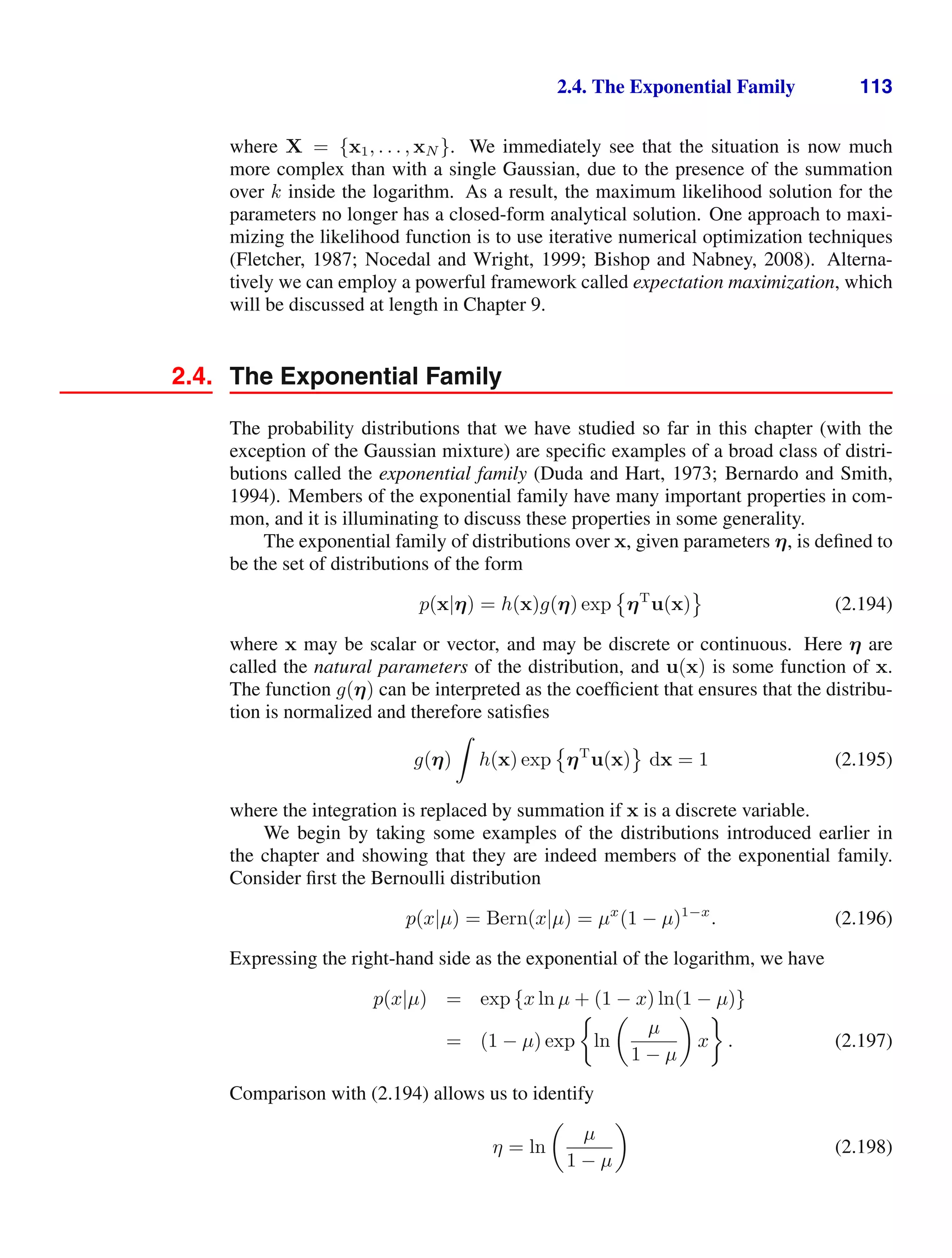 2.4. The Exponential Family 113
where X = {x1, . . . , xN }. We immediately see that the situation is now much
more complex than with a single Gaussian, due to the presence of the summation
over k inside the logarithm. As a result, the maximum likelihood solution for the
parameters no longer has a closed-form analytical solution. One approach to maxi-
mizing the likelihood function is to use iterative numerical optimization techniques
(Fletcher, 1987; Nocedal and Wright, 1999; Bishop and Nabney, 2008). Alterna-
tively we can employ a powerful framework called expectation maximization, which
will be discussed at length in Chapter 9.
2.4. The Exponential Family
The probability distributions that we have studied so far in this chapter (with the
exception of the Gaussian mixture) are speciﬁc examples of a broad class of distri-
butions called the exponential family (Duda and Hart, 1973; Bernardo and Smith,
1994). Members of the exponential family have many important properties in com-
mon, and it is illuminating to discuss these properties in some generality.
The exponential family of distributions over x, given parameters η, is deﬁned to
be the set of distributions of the form
p(x|η) = h(x)g(η) exp

ηT
u(x)

(2.194)
where x may be scalar or vector, and may be discrete or continuous. Here η are
called the natural parameters of the distribution, and u(x) is some function of x.
The function g(η) can be interpreted as the coefﬁcient that ensures that the distribu-
tion is normalized and therefore satisﬁes
g(η)

h(x) exp

ηT
u(x)

dx = 1 (2.195)
where the integration is replaced by summation if x is a discrete variable.
We begin by taking some examples of the distributions introduced earlier in
the chapter and showing that they are indeed members of the exponential family.
Consider ﬁrst the Bernoulli distribution
p(x|µ) = Bern(x|µ) = µx
(1 − µ)1−x
. (2.196)
Expressing the right-hand side as the exponential of the logarithm, we have
p(x|µ) = exp {x ln µ + (1 − x) ln(1 − µ)}
= (1 − µ) exp ln

µ
1 − µ

x . (2.197)
Comparison with (2.194) allows us to identify
η = ln

µ
1 − µ

(2.198)
 