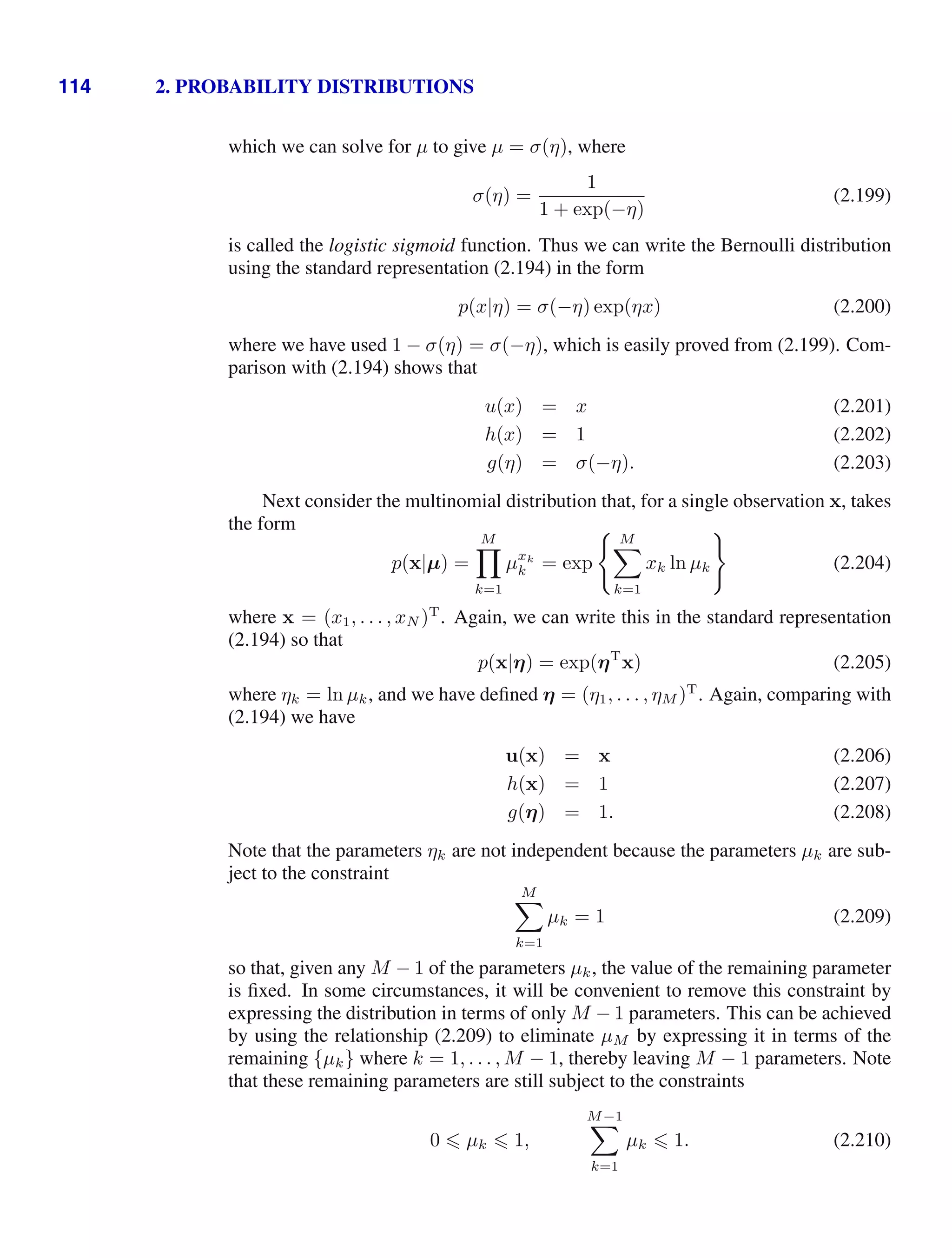 114 2. PROBABILITY DISTRIBUTIONS
which we can solve for µ to give µ = σ(η), where
σ(η) =
1
1 + exp(−η)
(2.199)
is called the logistic sigmoid function. Thus we can write the Bernoulli distribution
using the standard representation (2.194) in the form
p(x|η) = σ(−η) exp(ηx) (2.200)
where we have used 1 − σ(η) = σ(−η), which is easily proved from (2.199). Com-
parison with (2.194) shows that
u(x) = x (2.201)
h(x) = 1 (2.202)
g(η) = σ(−η). (2.203)
Next consider the multinomial distribution that, for a single observation x, takes
the form
p(x|µ) =
M

k=1
µxk
k = exp
 M

k=1
xk ln µk

(2.204)
where x = (x1, . . . , xN )T
. Again, we can write this in the standard representation
(2.194) so that
p(x|η) = exp(ηT
x) (2.205)
where ηk = ln µk, and we have deﬁned η = (η1, . . . , ηM )T
. Again, comparing with
(2.194) we have
u(x) = x (2.206)
h(x) = 1 (2.207)
g(η) = 1. (2.208)
Note that the parameters ηk are not independent because the parameters µk are sub-
ject to the constraint
M

k=1
µk = 1 (2.209)
so that, given any M − 1 of the parameters µk, the value of the remaining parameter
is ﬁxed. In some circumstances, it will be convenient to remove this constraint by
expressing the distribution in terms of only M − 1 parameters. This can be achieved
by using the relationship (2.209) to eliminate µM by expressing it in terms of the
remaining {µk} where k = 1, . . . , M − 1, thereby leaving M − 1 parameters. Note
that these remaining parameters are still subject to the constraints
0  µk  1,
M−1

k=1
µk  1. (2.210)
 