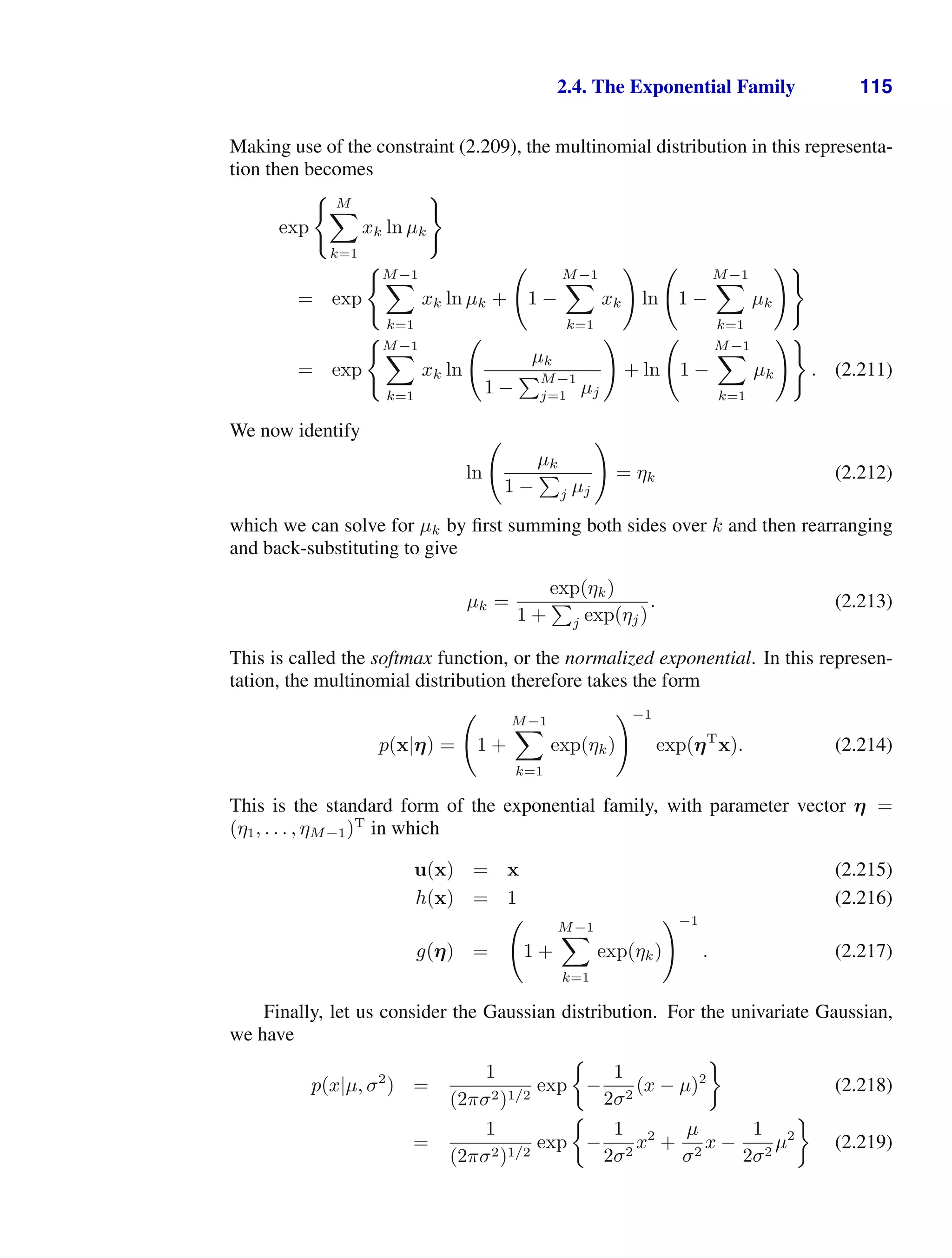 2.4. The Exponential Family 115
Making use of the constraint (2.209), the multinomial distribution in this representa-
tion then becomes
exp
 M

k=1
xk ln µk

= exp
M−1

k=1
xk ln µk +

1 −
M−1

k=1
xk

ln

1 −
M−1

k=1
µk

= exp
M−1

k=1
xk ln

µk
1 −
M−1
j=1 µj

+ ln

1 −
M−1

k=1
µk

. (2.211)
We now identify
ln

µk
1 −

j µj

= ηk (2.212)
which we can solve for µk by ﬁrst summing both sides over k and then rearranging
and back-substituting to give
µk =
exp(ηk)
1 +

j exp(ηj)
. (2.213)
This is called the softmax function, or the normalized exponential. In this represen-
tation, the multinomial distribution therefore takes the form
p(x|η) =

1 +
M−1

k=1
exp(ηk)
−1
exp(ηT
x). (2.214)
This is the standard form of the exponential family, with parameter vector η =
(η1, . . . , ηM−1)T
in which
u(x) = x (2.215)
h(x) = 1 (2.216)
g(η) =

1 +
M−1

k=1
exp(ηk)
−1
. (2.217)
Finally, let us consider the Gaussian distribution. For the univariate Gaussian,
we have
p(x|µ, σ2
) =
1
(2πσ2)1/2
exp −
1
2σ2
(x − µ)2
(2.218)
=
1
(2πσ2)1/2
exp −
1
2σ2
x2
+
µ
σ2
x −
1
2σ2
µ2
(2.219)
 