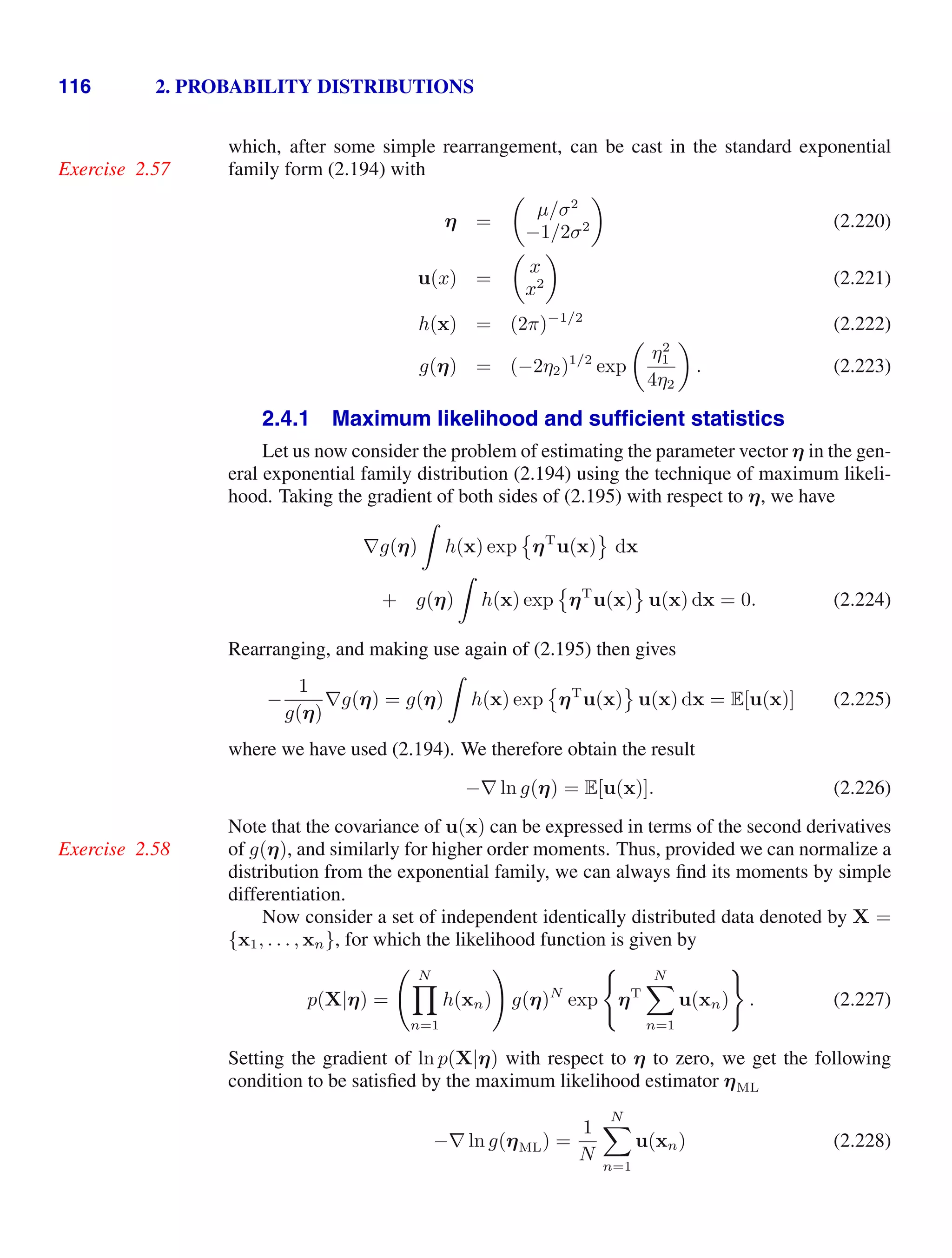 116 2. PROBABILITY DISTRIBUTIONS
which, after some simple rearrangement, can be cast in the standard exponential
family form (2.194) with
Exercise 2.57
η =

µ/σ2
−1/2σ2

(2.220)
u(x) =

x
x2

(2.221)
h(x) = (2π)−1/2
(2.222)
g(η) = (−2η2)1/2
exp

η2
1
4η2

. (2.223)
2.4.1 Maximum likelihood and sufﬁcient statistics
Let us now consider the problem of estimating the parameter vector η in the gen-
eral exponential family distribution (2.194) using the technique of maximum likeli-
hood. Taking the gradient of both sides of (2.195) with respect to η, we have
∇g(η)

h(x) exp

ηT
u(x)

dx
+ g(η)

h(x) exp

ηT
u(x)

u(x) dx = 0. (2.224)
Rearranging, and making use again of (2.195) then gives
−
1
g(η)
∇g(η) = g(η)

h(x) exp

ηT
u(x)

u(x) dx = E[u(x)] (2.225)
where we have used (2.194). We therefore obtain the result
−∇ ln g(η) = E[u(x)]. (2.226)
Note that the covariance of u(x) can be expressed in terms of the second derivatives
of g(η), and similarly for higher order moments. Thus, provided we can normalize a
Exercise 2.58
distribution from the exponential family, we can always ﬁnd its moments by simple
differentiation.
Now consider a set of independent identically distributed data denoted by X =
{x1, . . . , xn}, for which the likelihood function is given by
p(X|η) =
 N

n=1
h(xn)

g(η)N
exp

ηT
N

n=1
u(xn)

. (2.227)
Setting the gradient of ln p(X|η) with respect to η to zero, we get the following
condition to be satisﬁed by the maximum likelihood estimator ηML
−∇ ln g(ηML) =
1
N
N

n=1
u(xn) (2.228)
 