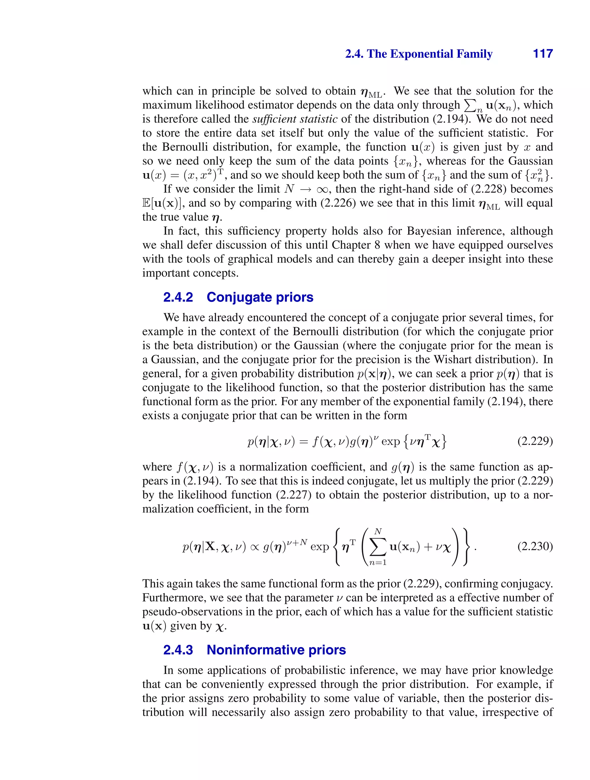2.4. The Exponential Family 117
which can in principle be solved to obtain ηML. We see that the solution for the
maximum likelihood estimator depends on the data only through

n u(xn), which
is therefore called the sufﬁcient statistic of the distribution (2.194). We do not need
to store the entire data set itself but only the value of the sufﬁcient statistic. For
the Bernoulli distribution, for example, the function u(x) is given just by x and
so we need only keep the sum of the data points {xn}, whereas for the Gaussian
u(x) = (x, x2
)T
, and so we should keep both the sum of {xn} and the sum of {x2
n}.
If we consider the limit N → ∞, then the right-hand side of (2.228) becomes
E[u(x)], and so by comparing with (2.226) we see that in this limit ηML will equal
the true value η.
In fact, this sufﬁciency property holds also for Bayesian inference, although
we shall defer discussion of this until Chapter 8 when we have equipped ourselves
with the tools of graphical models and can thereby gain a deeper insight into these
important concepts.
2.4.2 Conjugate priors
We have already encountered the concept of a conjugate prior several times, for
example in the context of the Bernoulli distribution (for which the conjugate prior
is the beta distribution) or the Gaussian (where the conjugate prior for the mean is
a Gaussian, and the conjugate prior for the precision is the Wishart distribution). In
general, for a given probability distribution p(x|η), we can seek a prior p(η) that is
conjugate to the likelihood function, so that the posterior distribution has the same
functional form as the prior. For any member of the exponential family (2.194), there
exists a conjugate prior that can be written in the form
p(η|χ, ν) = f(χ, ν)g(η)ν
exp

νηT
χ

(2.229)
where f(χ, ν) is a normalization coefﬁcient, and g(η) is the same function as ap-
pears in (2.194). To see that this is indeed conjugate, let us multiply the prior (2.229)
by the likelihood function (2.227) to obtain the posterior distribution, up to a nor-
malization coefﬁcient, in the form
p(η|X, χ, ν) ∝ g(η)ν+N
exp

ηT
 N

n=1
u(xn) + νχ

. (2.230)
This again takes the same functional form as the prior (2.229), conﬁrming conjugacy.
Furthermore, we see that the parameter ν can be interpreted as a effective number of
pseudo-observations in the prior, each of which has a value for the sufﬁcient statistic
u(x) given by χ.
2.4.3 Noninformative priors
In some applications of probabilistic inference, we may have prior knowledge
that can be conveniently expressed through the prior distribution. For example, if
the prior assigns zero probability to some value of variable, then the posterior dis-
tribution will necessarily also assign zero probability to that value, irrespective of
 