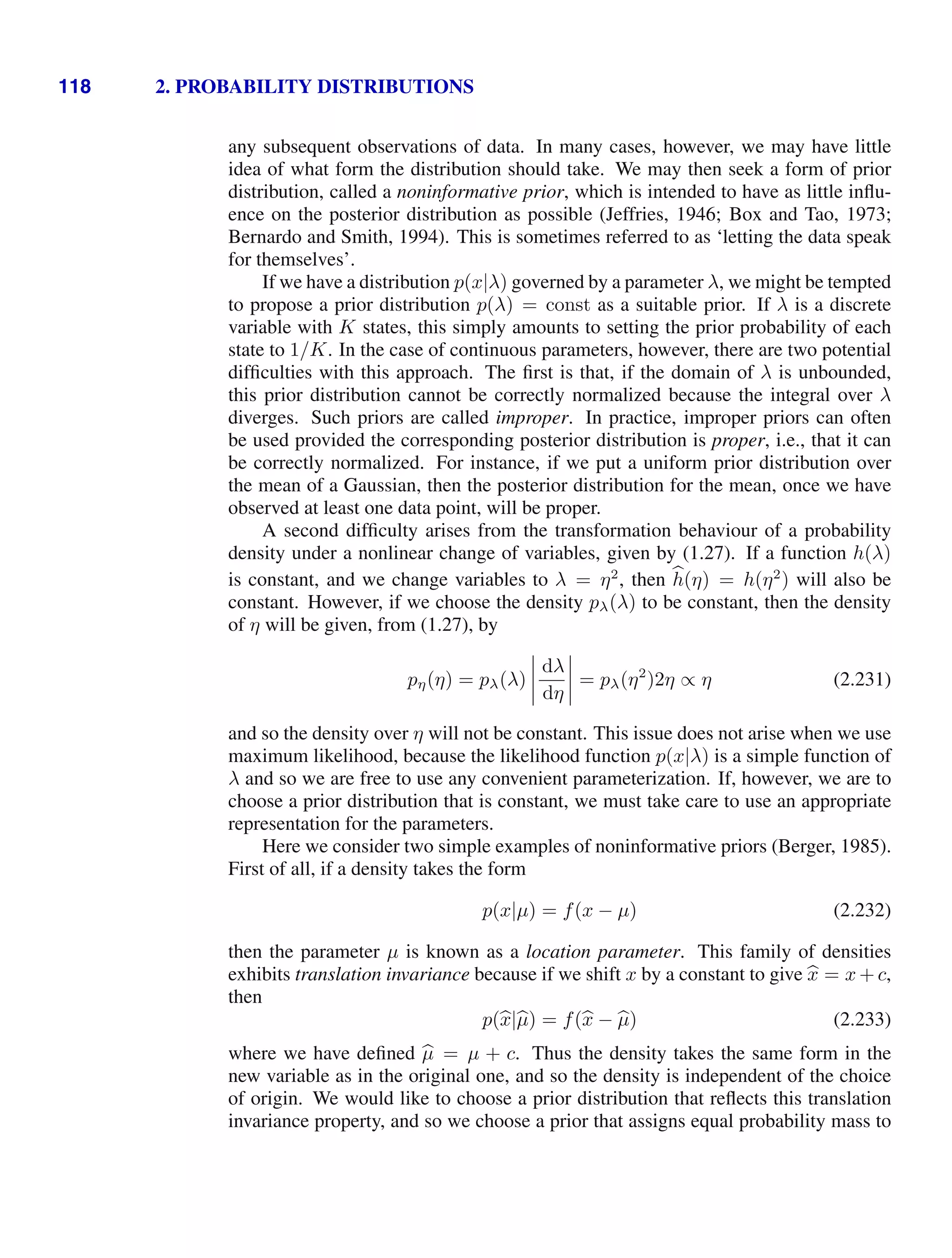 118 2. PROBABILITY DISTRIBUTIONS
any subsequent observations of data. In many cases, however, we may have little
idea of what form the distribution should take. We may then seek a form of prior
distribution, called a noninformative prior, which is intended to have as little inﬂu-
ence on the posterior distribution as possible (Jeffries, 1946; Box and Tao, 1973;
Bernardo and Smith, 1994). This is sometimes referred to as ‘letting the data speak
for themselves’.
If we have a distribution p(x|λ) governed by a parameter λ, we might be tempted
to propose a prior distribution p(λ) = const as a suitable prior. If λ is a discrete
variable with K states, this simply amounts to setting the prior probability of each
state to 1/K. In the case of continuous parameters, however, there are two potential
difﬁculties with this approach. The ﬁrst is that, if the domain of λ is unbounded,
this prior distribution cannot be correctly normalized because the integral over λ
diverges. Such priors are called improper. In practice, improper priors can often
be used provided the corresponding posterior distribution is proper, i.e., that it can
be correctly normalized. For instance, if we put a uniform prior distribution over
the mean of a Gaussian, then the posterior distribution for the mean, once we have
observed at least one data point, will be proper.
A second difﬁculty arises from the transformation behaviour of a probability
density under a nonlinear change of variables, given by (1.27). If a function h(λ)
is constant, and we change variables to λ = η2
, then 
h(η) = h(η2
) will also be
constant. However, if we choose the density pλ(λ) to be constant, then the density
of η will be given, from (1.27), by
pη(η) = pλ(λ)




dλ
dη



 = pλ(η2
)2η ∝ η (2.231)
and so the density over η will not be constant. This issue does not arise when we use
maximum likelihood, because the likelihood function p(x|λ) is a simple function of
λ and so we are free to use any convenient parameterization. If, however, we are to
choose a prior distribution that is constant, we must take care to use an appropriate
representation for the parameters.
Here we consider two simple examples of noninformative priors (Berger, 1985).
First of all, if a density takes the form
p(x|µ) = f(x − µ) (2.232)
then the parameter µ is known as a location parameter. This family of densities
exhibits translation invariance because if we shift x by a constant to give 
x = x + c,
then
p(
x|
µ) = f(
x − 
µ) (2.233)
where we have deﬁned 
µ = µ + c. Thus the density takes the same form in the
new variable as in the original one, and so the density is independent of the choice
of origin. We would like to choose a prior distribution that reﬂects this translation
invariance property, and so we choose a prior that assigns equal probability mass to
 
