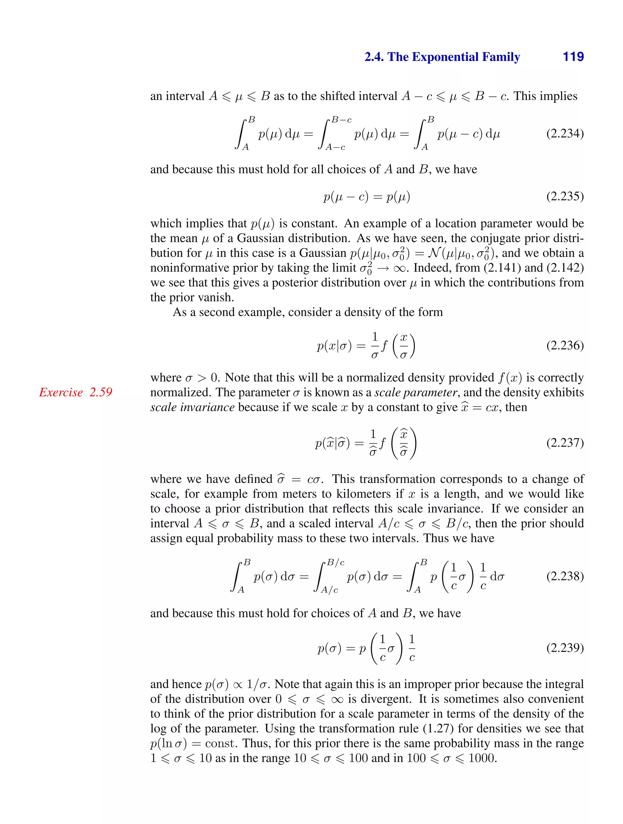 2.4. The Exponential Family 119
an interval A  µ  B as to the shifted interval A − c  µ  B − c. This implies
 B
A
p(µ) dµ =
 B−c
A−c
p(µ) dµ =
 B
A
p(µ − c) dµ (2.234)
and because this must hold for all choices of A and B, we have
p(µ − c) = p(µ) (2.235)
which implies that p(µ) is constant. An example of a location parameter would be
the mean µ of a Gaussian distribution. As we have seen, the conjugate prior distri-
bution for µ in this case is a Gaussian p(µ|µ0, σ2
0) = N(µ|µ0, σ2
0), and we obtain a
noninformative prior by taking the limit σ2
0 → ∞. Indeed, from (2.141) and (2.142)
we see that this gives a posterior distribution over µ in which the contributions from
the prior vanish.
As a second example, consider a density of the form
p(x|σ) =
1
σ
f
x
σ

(2.236)
where σ  0. Note that this will be a normalized density provided f(x) is correctly
normalized. The parameter σ is known as a scale parameter, and the density exhibits
Exercise 2.59
scale invariance because if we scale x by a constant to give 
x = cx, then
p(
x|
σ) =
1

σ
f


x

σ

(2.237)
where we have deﬁned 
σ = cσ. This transformation corresponds to a change of
scale, for example from meters to kilometers if x is a length, and we would like
to choose a prior distribution that reﬂects this scale invariance. If we consider an
interval A  σ  B, and a scaled interval A/c  σ  B/c, then the prior should
assign equal probability mass to these two intervals. Thus we have
 B
A
p(σ) dσ =
 B/c
A/c
p(σ) dσ =
 B
A
p

1
c
σ

1
c
dσ (2.238)
and because this must hold for choices of A and B, we have
p(σ) = p

1
c
σ

1
c
(2.239)
and hence p(σ) ∝ 1/σ. Note that again this is an improper prior because the integral
of the distribution over 0  σ  ∞ is divergent. It is sometimes also convenient
to think of the prior distribution for a scale parameter in terms of the density of the
log of the parameter. Using the transformation rule (1.27) for densities we see that
p(ln σ) = const. Thus, for this prior there is the same probability mass in the range
1  σ  10 as in the range 10  σ  100 and in 100  σ  1000.
 