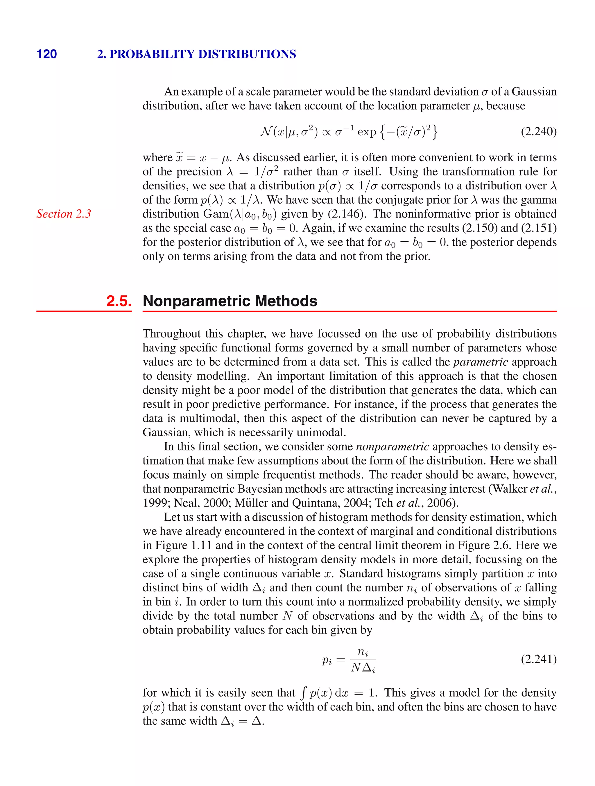 120 2. PROBABILITY DISTRIBUTIONS
An example of a scale parameter would be the standard deviation σ of a Gaussian
distribution, after we have taken account of the location parameter µ, because
N(x|µ, σ2
) ∝ σ−1
exp

−(
x/σ)2

(2.240)
where 
x = x − µ. As discussed earlier, it is often more convenient to work in terms
of the precision λ = 1/σ2
rather than σ itself. Using the transformation rule for
densities, we see that a distribution p(σ) ∝ 1/σ corresponds to a distribution over λ
of the form p(λ) ∝ 1/λ. We have seen that the conjugate prior for λ was the gamma
distribution Gam(λ|a0, b0) given by (2.146). The noninformative prior is obtained
Section 2.3
as the special case a0 = b0 = 0. Again, if we examine the results (2.150) and (2.151)
for the posterior distribution of λ, we see that for a0 = b0 = 0, the posterior depends
only on terms arising from the data and not from the prior.
2.5. Nonparametric Methods
Throughout this chapter, we have focussed on the use of probability distributions
having speciﬁc functional forms governed by a small number of parameters whose
values are to be determined from a data set. This is called the parametric approach
to density modelling. An important limitation of this approach is that the chosen
density might be a poor model of the distribution that generates the data, which can
result in poor predictive performance. For instance, if the process that generates the
data is multimodal, then this aspect of the distribution can never be captured by a
Gaussian, which is necessarily unimodal.
In this ﬁnal section, we consider some nonparametric approaches to density es-
timation that make few assumptions about the form of the distribution. Here we shall
focus mainly on simple frequentist methods. The reader should be aware, however,
that nonparametric Bayesian methods are attracting increasing interest (Walker et al.,
1999; Neal, 2000; Müller and Quintana, 2004; Teh et al., 2006).
Let us start with a discussion of histogram methods for density estimation, which
we have already encountered in the context of marginal and conditional distributions
in Figure 1.11 and in the context of the central limit theorem in Figure 2.6. Here we
explore the properties of histogram density models in more detail, focussing on the
case of a single continuous variable x. Standard histograms simply partition x into
distinct bins of width ∆i and then count the number ni of observations of x falling
in bin i. In order to turn this count into a normalized probability density, we simply
divide by the total number N of observations and by the width ∆i of the bins to
obtain probability values for each bin given by
pi =
ni
N∆i
(2.241)
for which it is easily seen that

p(x) dx = 1. This gives a model for the density
p(x) that is constant over the width of each bin, and often the bins are chosen to have
the same width ∆i = ∆.
 