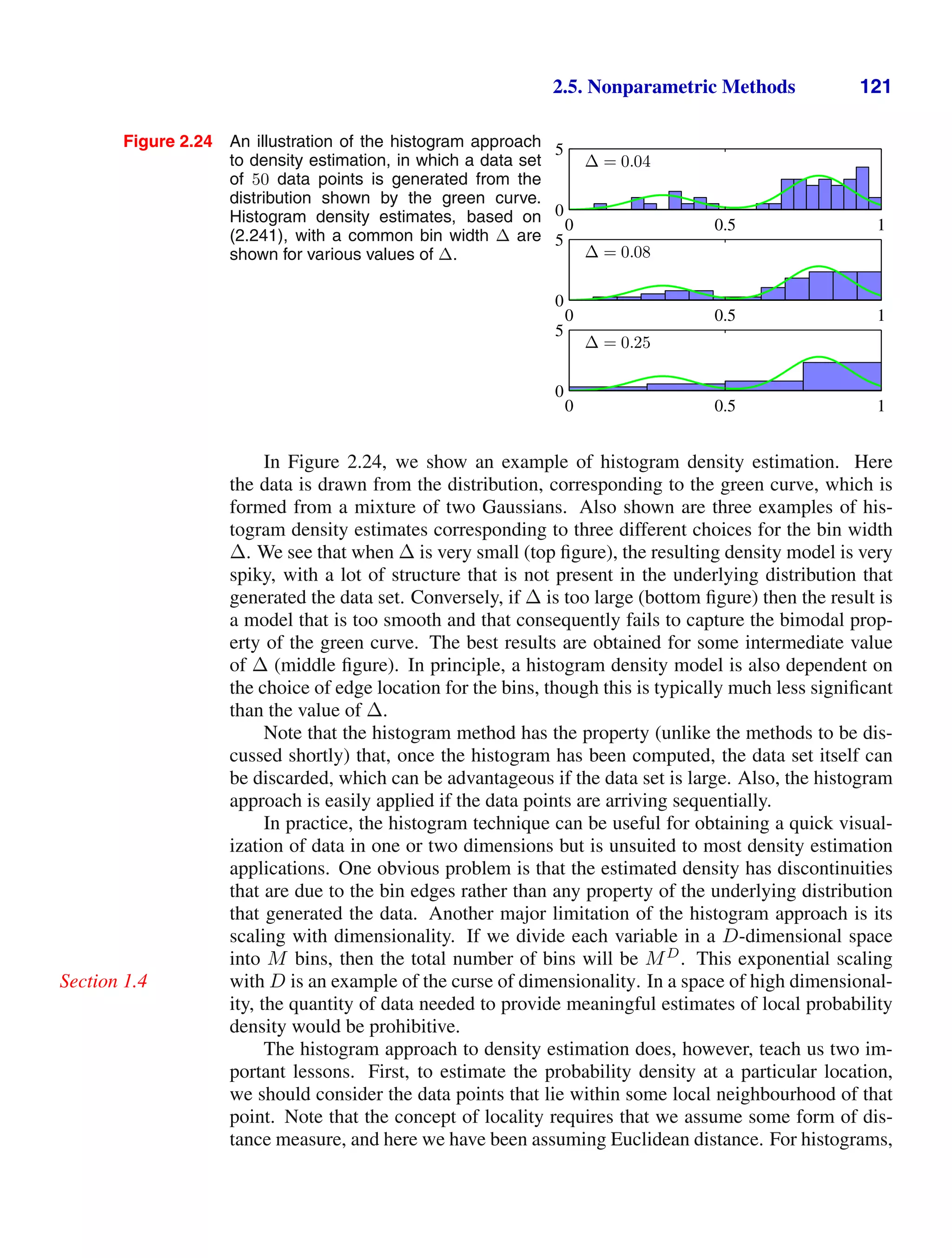 2.5. Nonparametric Methods 121
Figure 2.24 An illustration of the histogram approach
to density estimation, in which a data set
of 50 data points is generated from the
distribution shown by the green curve.
Histogram density estimates, based on
(2.241), with a common bin width ∆ are
shown for various values of ∆.
∆ = 0.04
0 0.5 1
0
5
∆ = 0.08
0 0.5 1
0
5
∆ = 0.25
0 0.5 1
0
5
In Figure 2.24, we show an example of histogram density estimation. Here
the data is drawn from the distribution, corresponding to the green curve, which is
formed from a mixture of two Gaussians. Also shown are three examples of his-
togram density estimates corresponding to three different choices for the bin width
∆. We see that when ∆ is very small (top ﬁgure), the resulting density model is very
spiky, with a lot of structure that is not present in the underlying distribution that
generated the data set. Conversely, if ∆ is too large (bottom ﬁgure) then the result is
a model that is too smooth and that consequently fails to capture the bimodal prop-
erty of the green curve. The best results are obtained for some intermediate value
of ∆ (middle ﬁgure). In principle, a histogram density model is also dependent on
the choice of edge location for the bins, though this is typically much less signiﬁcant
than the value of ∆.
Note that the histogram method has the property (unlike the methods to be dis-
cussed shortly) that, once the histogram has been computed, the data set itself can
be discarded, which can be advantageous if the data set is large. Also, the histogram
approach is easily applied if the data points are arriving sequentially.
In practice, the histogram technique can be useful for obtaining a quick visual-
ization of data in one or two dimensions but is unsuited to most density estimation
applications. One obvious problem is that the estimated density has discontinuities
that are due to the bin edges rather than any property of the underlying distribution
that generated the data. Another major limitation of the histogram approach is its
scaling with dimensionality. If we divide each variable in a D-dimensional space
into M bins, then the total number of bins will be MD
. This exponential scaling
with D is an example of the curse of dimensionality. In a space of high dimensional-
Section 1.4
ity, the quantity of data needed to provide meaningful estimates of local probability
density would be prohibitive.
The histogram approach to density estimation does, however, teach us two im-
portant lessons. First, to estimate the probability density at a particular location,
we should consider the data points that lie within some local neighbourhood of that
point. Note that the concept of locality requires that we assume some form of dis-
tance measure, and here we have been assuming Euclidean distance. For histograms,
 