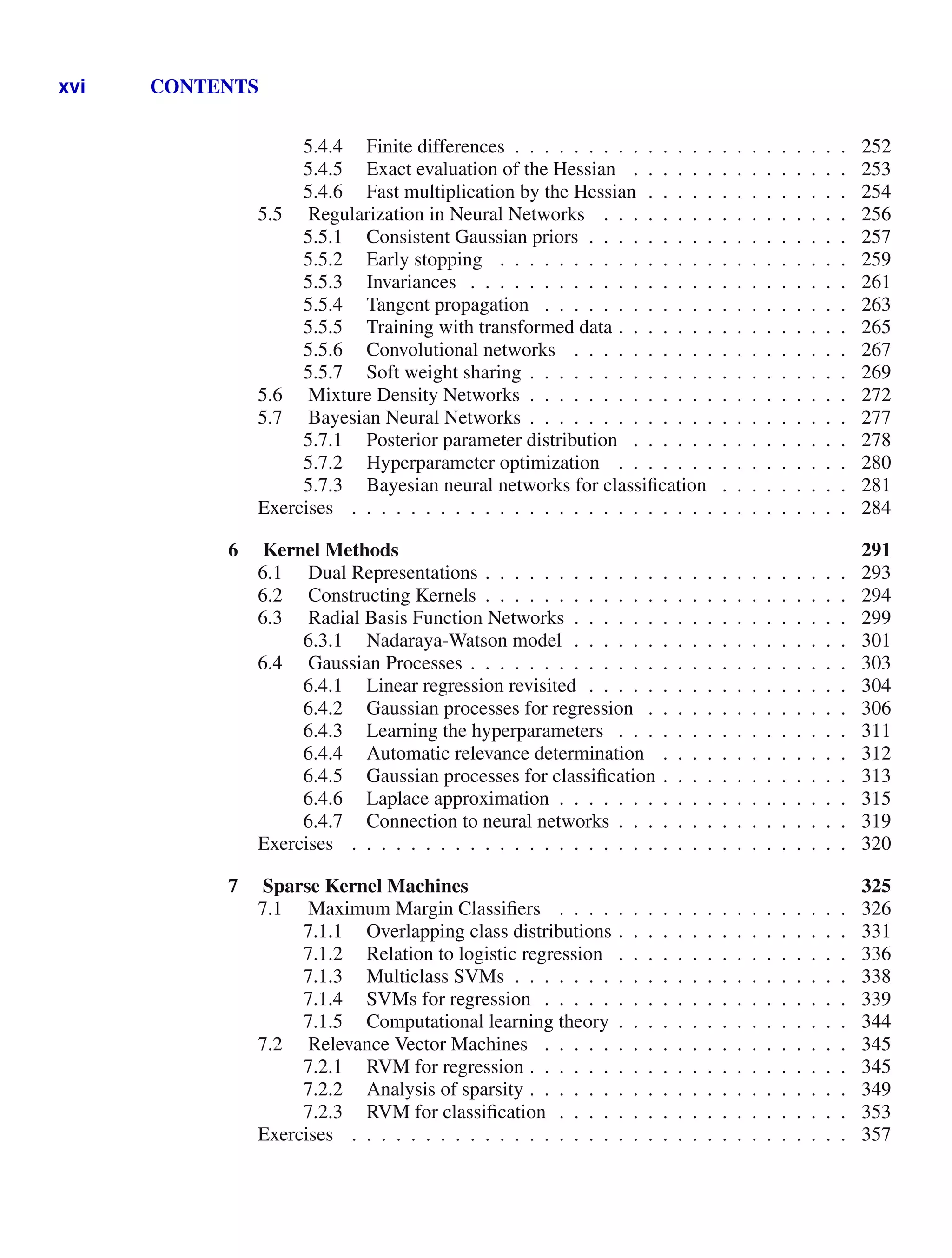 xvi CONTENTS
5.4.4 Finite differences . . . . . . . . . . . . . . . . . . . . . . . 252
5.4.5 Exact evaluation of the Hessian . . . . . . . . . . . . . . . 253
5.4.6 Fast multiplication by the Hessian . . . . . . . . . . . . . . 254
5.5 Regularization in Neural Networks . . . . . . . . . . . . . . . . . 256
5.5.1 Consistent Gaussian priors . . . . . . . . . . . . . . . . . . 257
5.5.2 Early stopping . . . . . . . . . . . . . . . . . . . . . . . . 259
5.5.3 Invariances . . . . . . . . . . . . . . . . . . . . . . . . . . 261
5.5.4 Tangent propagation . . . . . . . . . . . . . . . . . . . . . 263
5.5.5 Training with transformed data . . . . . . . . . . . . . . . . 265
5.5.6 Convolutional networks . . . . . . . . . . . . . . . . . . . 267
5.5.7 Soft weight sharing . . . . . . . . . . . . . . . . . . . . . . 269
5.6 Mixture Density Networks . . . . . . . . . . . . . . . . . . . . . . 272
5.7 Bayesian Neural Networks . . . . . . . . . . . . . . . . . . . . . . 277
5.7.1 Posterior parameter distribution . . . . . . . . . . . . . . . 278
5.7.2 Hyperparameter optimization . . . . . . . . . . . . . . . . 280
5.7.3 Bayesian neural networks for classiﬁcation . . . . . . . . . 281
Exercises . . . . . . . . . . . . . . . . . . . . . . . . . . . . . . . . . . 284
6 Kernel Methods 291
6.1 Dual Representations . . . . . . . . . . . . . . . . . . . . . . . . . 293
6.2 Constructing Kernels . . . . . . . . . . . . . . . . . . . . . . . . . 294
6.3 Radial Basis Function Networks . . . . . . . . . . . . . . . . . . . 299
6.3.1 Nadaraya-Watson model . . . . . . . . . . . . . . . . . . . 301
6.4 Gaussian Processes . . . . . . . . . . . . . . . . . . . . . . . . . . 303
6.4.1 Linear regression revisited . . . . . . . . . . . . . . . . . . 304
6.4.2 Gaussian processes for regression . . . . . . . . . . . . . . 306
6.4.3 Learning the hyperparameters . . . . . . . . . . . . . . . . 311
6.4.4 Automatic relevance determination . . . . . . . . . . . . . 312
6.4.5 Gaussian processes for classiﬁcation . . . . . . . . . . . . . 313
6.4.6 Laplace approximation . . . . . . . . . . . . . . . . . . . . 315
6.4.7 Connection to neural networks . . . . . . . . . . . . . . . . 319
Exercises . . . . . . . . . . . . . . . . . . . . . . . . . . . . . . . . . . 320
7 Sparse Kernel Machines 325
7.1 Maximum Margin Classiﬁers . . . . . . . . . . . . . . . . . . . . 326
7.1.1 Overlapping class distributions . . . . . . . . . . . . . . . . 331
7.1.2 Relation to logistic regression . . . . . . . . . . . . . . . . 336
7.1.3 Multiclass SVMs . . . . . . . . . . . . . . . . . . . . . . . 338
7.1.4 SVMs for regression . . . . . . . . . . . . . . . . . . . . . 339
7.1.5 Computational learning theory . . . . . . . . . . . . . . . . 344
7.2 Relevance Vector Machines . . . . . . . . . . . . . . . . . . . . . 345
7.2.1 RVM for regression . . . . . . . . . . . . . . . . . . . . . . 345
7.2.2 Analysis of sparsity . . . . . . . . . . . . . . . . . . . . . . 349
7.2.3 RVM for classiﬁcation . . . . . . . . . . . . . . . . . . . . 353
Exercises . . . . . . . . . . . . . . . . . . . . . . . . . . . . . . . . . . 357
 