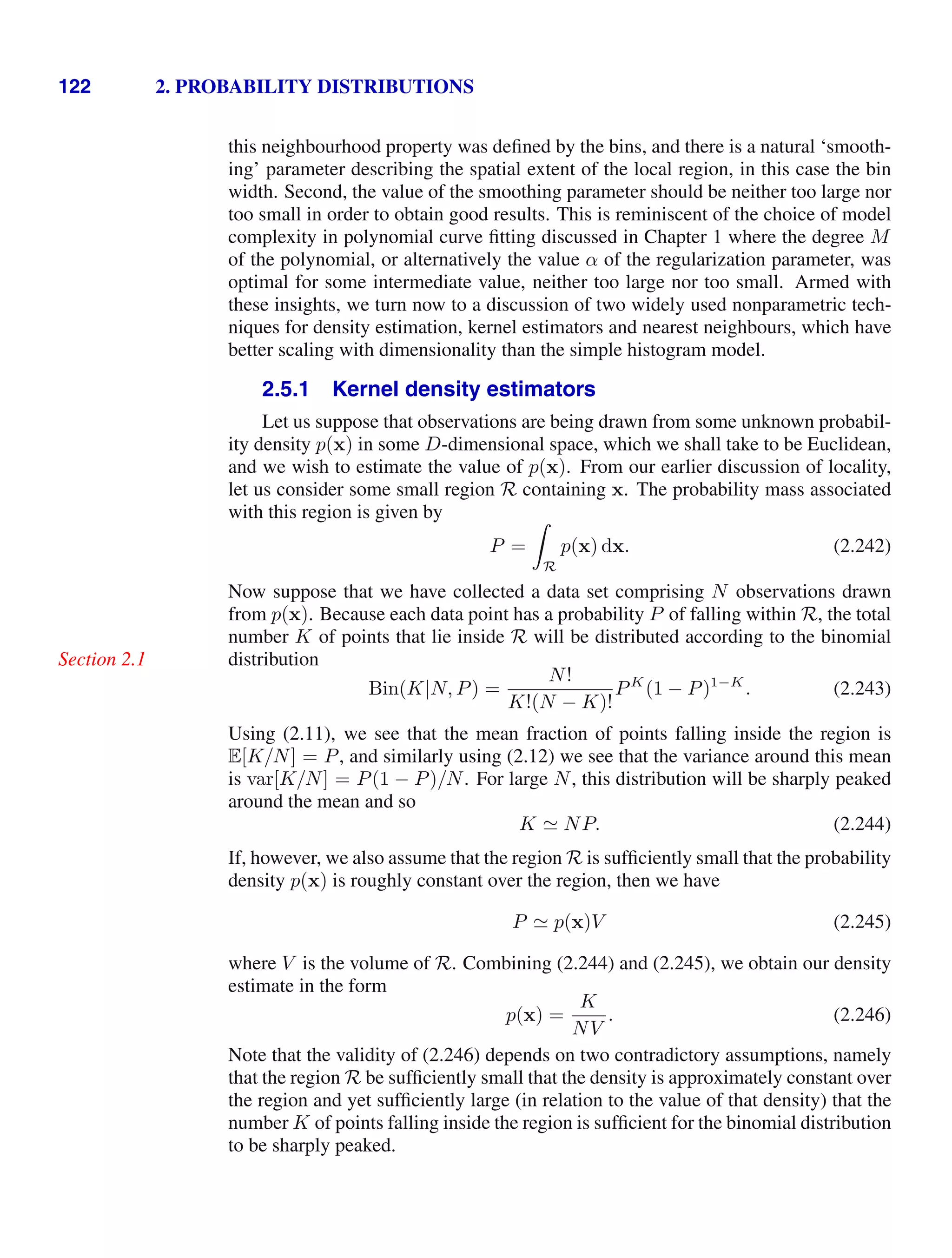 122 2. PROBABILITY DISTRIBUTIONS
this neighbourhood property was deﬁned by the bins, and there is a natural ‘smooth-
ing’ parameter describing the spatial extent of the local region, in this case the bin
width. Second, the value of the smoothing parameter should be neither too large nor
too small in order to obtain good results. This is reminiscent of the choice of model
complexity in polynomial curve ﬁtting discussed in Chapter 1 where the degree M
of the polynomial, or alternatively the value α of the regularization parameter, was
optimal for some intermediate value, neither too large nor too small. Armed with
these insights, we turn now to a discussion of two widely used nonparametric tech-
niques for density estimation, kernel estimators and nearest neighbours, which have
better scaling with dimensionality than the simple histogram model.
2.5.1 Kernel density estimators
Let us suppose that observations are being drawn from some unknown probabil-
ity density p(x) in some D-dimensional space, which we shall take to be Euclidean,
and we wish to estimate the value of p(x). From our earlier discussion of locality,
let us consider some small region R containing x. The probability mass associated
with this region is given by
P =

R
p(x) dx. (2.242)
Now suppose that we have collected a data set comprising N observations drawn
from p(x). Because each data point has a probability P of falling within R, the total
number K of points that lie inside R will be distributed according to the binomial
distribution
Section 2.1
Bin(K|N, P) =
N!
K!(N − K)!
PK
(1 − P)1−K
. (2.243)
Using (2.11), we see that the mean fraction of points falling inside the region is
E[K/N] = P, and similarly using (2.12) we see that the variance around this mean
is var[K/N] = P(1 − P)/N. For large N, this distribution will be sharply peaked
around the mean and so
K  NP. (2.244)
If, however, we also assume that the region R is sufﬁciently small that the probability
density p(x) is roughly constant over the region, then we have
P  p(x)V (2.245)
where V is the volume of R. Combining (2.244) and (2.245), we obtain our density
estimate in the form
p(x) =
K
NV
. (2.246)
Note that the validity of (2.246) depends on two contradictory assumptions, namely
that the region R be sufﬁciently small that the density is approximately constant over
the region and yet sufﬁciently large (in relation to the value of that density) that the
number K of points falling inside the region is sufﬁcient for the binomial distribution
to be sharply peaked.
 